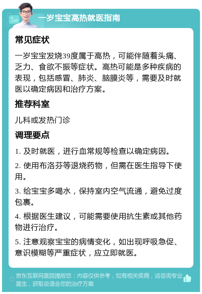 一岁宝宝高热就医指南 常见症状 一岁宝宝发烧39度属于高热，可能伴随着头痛、乏力、食欲不振等症状。高热可能是多种疾病的表现，包括感冒、肺炎、脑膜炎等，需要及时就医以确定病因和治疗方案。 推荐科室 儿科或发热门诊 调理要点 1. 及时就医，进行血常规等检查以确定病因。 2. 使用布洛芬等退烧药物，但需在医生指导下使用。 3. 给宝宝多喝水，保持室内空气流通，避免过度包裹。 4. 根据医生建议，可能需要使用抗生素或其他药物进行治疗。 5. 注意观察宝宝的病情变化，如出现呼吸急促、意识模糊等严重症状，应立即就医。