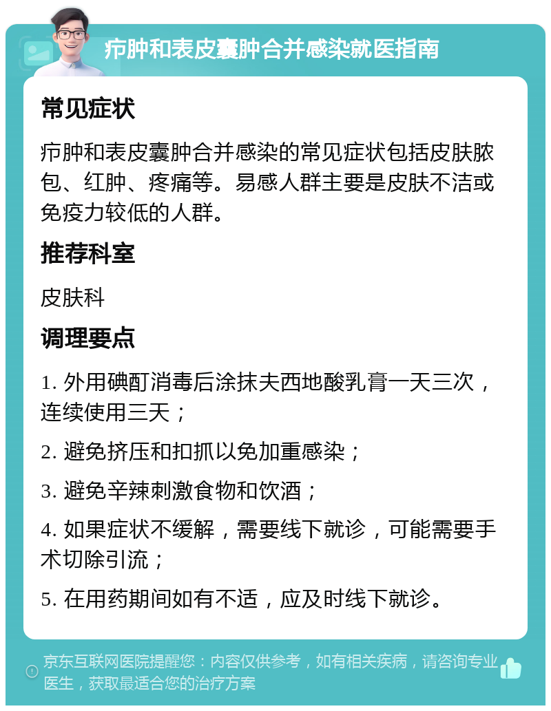 疖肿和表皮囊肿合并感染就医指南 常见症状 疖肿和表皮囊肿合并感染的常见症状包括皮肤脓包、红肿、疼痛等。易感人群主要是皮肤不洁或免疫力较低的人群。 推荐科室 皮肤科 调理要点 1. 外用碘酊消毒后涂抹夫西地酸乳膏一天三次，连续使用三天； 2. 避免挤压和扣抓以免加重感染； 3. 避免辛辣刺激食物和饮酒； 4. 如果症状不缓解，需要线下就诊，可能需要手术切除引流； 5. 在用药期间如有不适，应及时线下就诊。