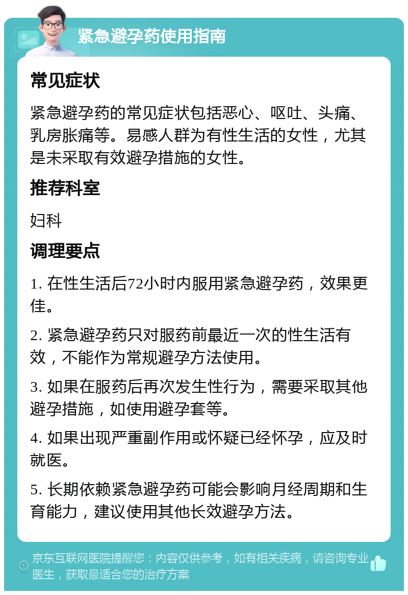 紧急避孕药使用指南 常见症状 紧急避孕药的常见症状包括恶心、呕吐、头痛、乳房胀痛等。易感人群为有性生活的女性，尤其是未采取有效避孕措施的女性。 推荐科室 妇科 调理要点 1. 在性生活后72小时内服用紧急避孕药，效果更佳。 2. 紧急避孕药只对服药前最近一次的性生活有效，不能作为常规避孕方法使用。 3. 如果在服药后再次发生性行为，需要采取其他避孕措施，如使用避孕套等。 4. 如果出现严重副作用或怀疑已经怀孕，应及时就医。 5. 长期依赖紧急避孕药可能会影响月经周期和生育能力，建议使用其他长效避孕方法。