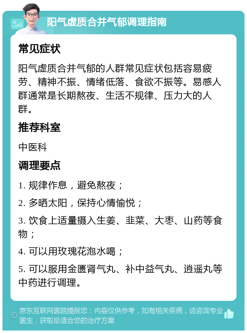 阳气虚质合并气郁调理指南 常见症状 阳气虚质合并气郁的人群常见症状包括容易疲劳、精神不振、情绪低落、食欲不振等。易感人群通常是长期熬夜、生活不规律、压力大的人群。 推荐科室 中医科 调理要点 1. 规律作息，避免熬夜； 2. 多晒太阳，保持心情愉悦； 3. 饮食上适量摄入生姜、韭菜、大枣、山药等食物； 4. 可以用玫瑰花泡水喝； 5. 可以服用金匮肾气丸、补中益气丸、逍遥丸等中药进行调理。