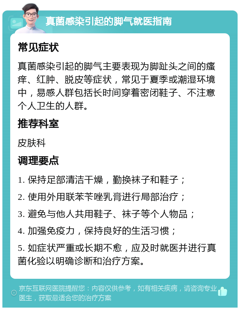 真菌感染引起的脚气就医指南 常见症状 真菌感染引起的脚气主要表现为脚趾头之间的瘙痒、红肿、脱皮等症状，常见于夏季或潮湿环境中，易感人群包括长时间穿着密闭鞋子、不注意个人卫生的人群。 推荐科室 皮肤科 调理要点 1. 保持足部清洁干燥，勤换袜子和鞋子； 2. 使用外用联苯苄唑乳膏进行局部治疗； 3. 避免与他人共用鞋子、袜子等个人物品； 4. 加强免疫力，保持良好的生活习惯； 5. 如症状严重或长期不愈，应及时就医并进行真菌化验以明确诊断和治疗方案。