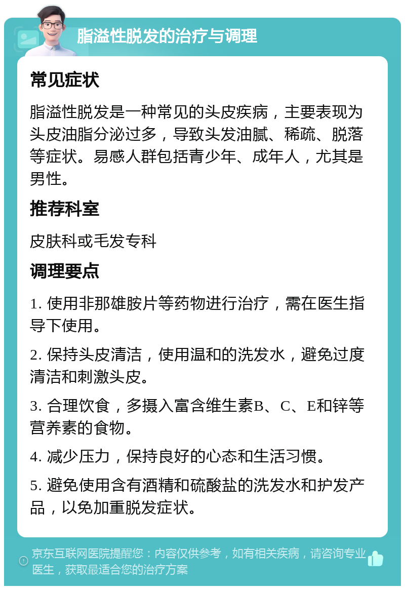 脂溢性脱发的治疗与调理 常见症状 脂溢性脱发是一种常见的头皮疾病，主要表现为头皮油脂分泌过多，导致头发油腻、稀疏、脱落等症状。易感人群包括青少年、成年人，尤其是男性。 推荐科室 皮肤科或毛发专科 调理要点 1. 使用非那雄胺片等药物进行治疗，需在医生指导下使用。 2. 保持头皮清洁，使用温和的洗发水，避免过度清洁和刺激头皮。 3. 合理饮食，多摄入富含维生素B、C、E和锌等营养素的食物。 4. 减少压力，保持良好的心态和生活习惯。 5. 避免使用含有酒精和硫酸盐的洗发水和护发产品，以免加重脱发症状。