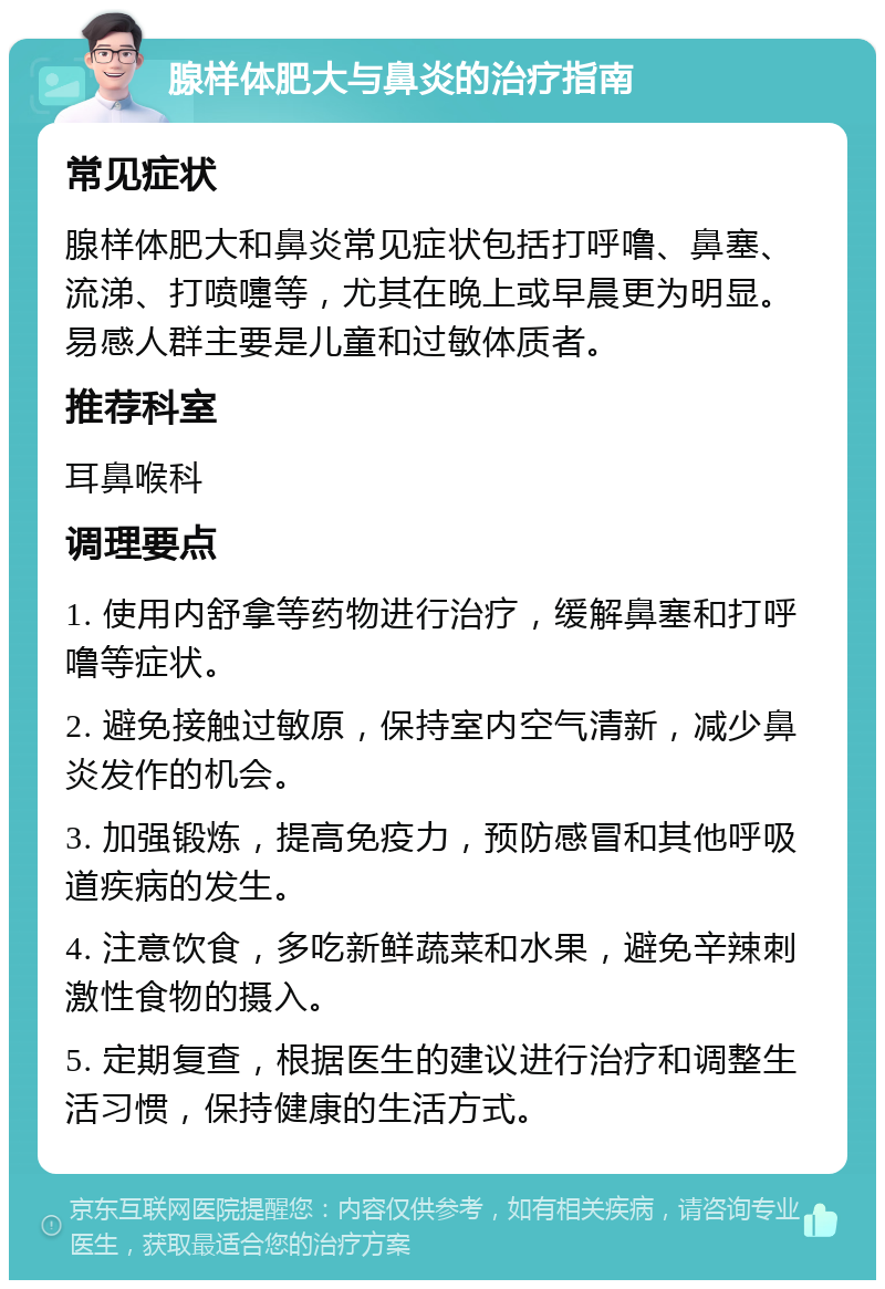 腺样体肥大与鼻炎的治疗指南 常见症状 腺样体肥大和鼻炎常见症状包括打呼噜、鼻塞、流涕、打喷嚏等，尤其在晚上或早晨更为明显。易感人群主要是儿童和过敏体质者。 推荐科室 耳鼻喉科 调理要点 1. 使用内舒拿等药物进行治疗，缓解鼻塞和打呼噜等症状。 2. 避免接触过敏原，保持室内空气清新，减少鼻炎发作的机会。 3. 加强锻炼，提高免疫力，预防感冒和其他呼吸道疾病的发生。 4. 注意饮食，多吃新鲜蔬菜和水果，避免辛辣刺激性食物的摄入。 5. 定期复查，根据医生的建议进行治疗和调整生活习惯，保持健康的生活方式。