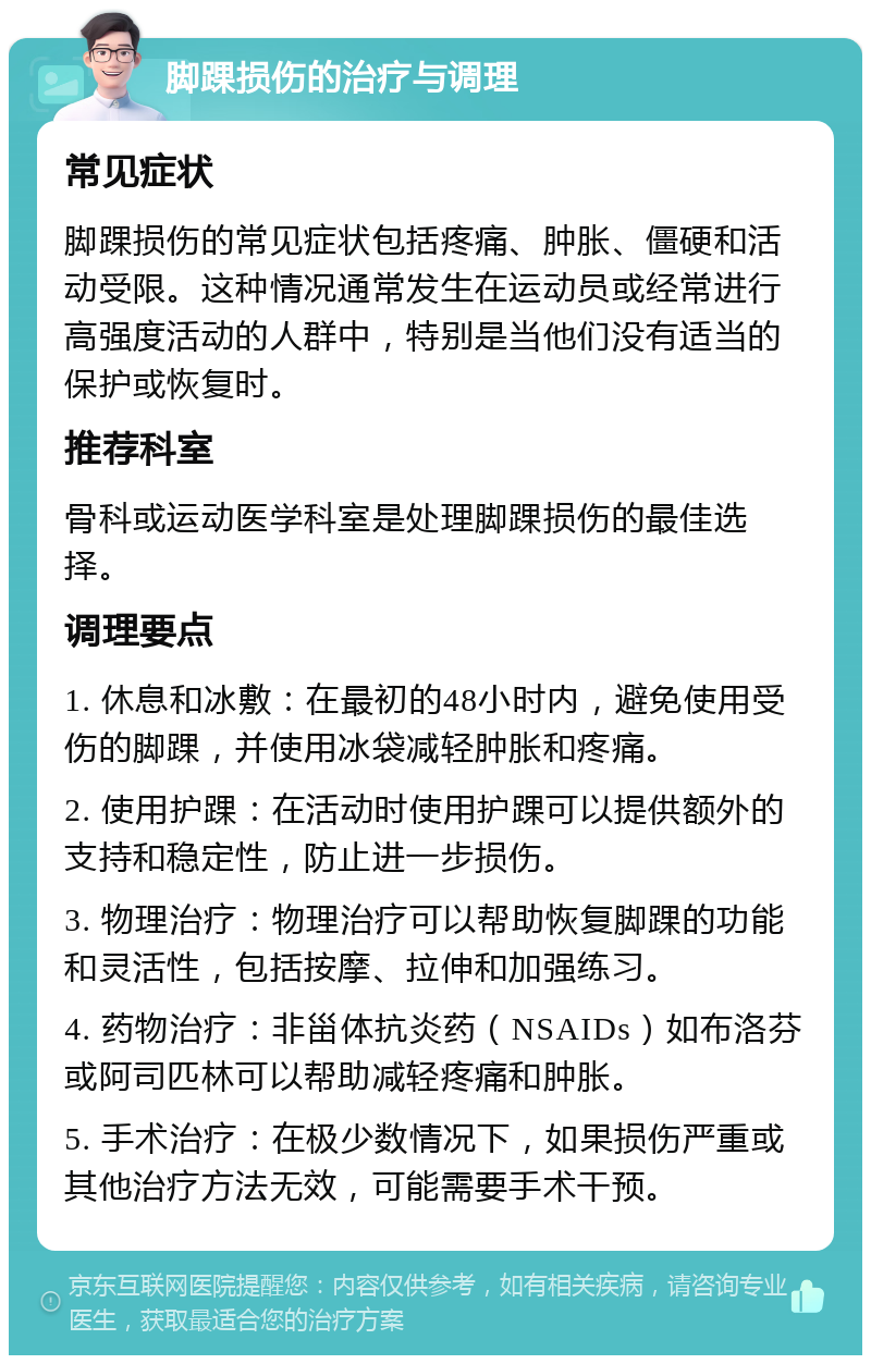 脚踝损伤的治疗与调理 常见症状 脚踝损伤的常见症状包括疼痛、肿胀、僵硬和活动受限。这种情况通常发生在运动员或经常进行高强度活动的人群中，特别是当他们没有适当的保护或恢复时。 推荐科室 骨科或运动医学科室是处理脚踝损伤的最佳选择。 调理要点 1. 休息和冰敷：在最初的48小时内，避免使用受伤的脚踝，并使用冰袋减轻肿胀和疼痛。 2. 使用护踝：在活动时使用护踝可以提供额外的支持和稳定性，防止进一步损伤。 3. 物理治疗：物理治疗可以帮助恢复脚踝的功能和灵活性，包括按摩、拉伸和加强练习。 4. 药物治疗：非甾体抗炎药（NSAIDs）如布洛芬或阿司匹林可以帮助减轻疼痛和肿胀。 5. 手术治疗：在极少数情况下，如果损伤严重或其他治疗方法无效，可能需要手术干预。