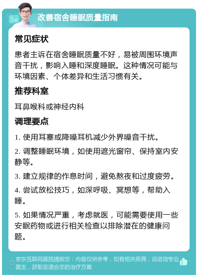 改善宿舍睡眠质量指南 常见症状 患者主诉在宿舍睡眠质量不好，易被周围环境声音干扰，影响入睡和深度睡眠。这种情况可能与环境因素、个体差异和生活习惯有关。 推荐科室 耳鼻喉科或神经内科 调理要点 1. 使用耳塞或降噪耳机减少外界噪音干扰。 2. 调整睡眠环境，如使用遮光窗帘、保持室内安静等。 3. 建立规律的作息时间，避免熬夜和过度疲劳。 4. 尝试放松技巧，如深呼吸、冥想等，帮助入睡。 5. 如果情况严重，考虑就医，可能需要使用一些安眠药物或进行相关检查以排除潜在的健康问题。