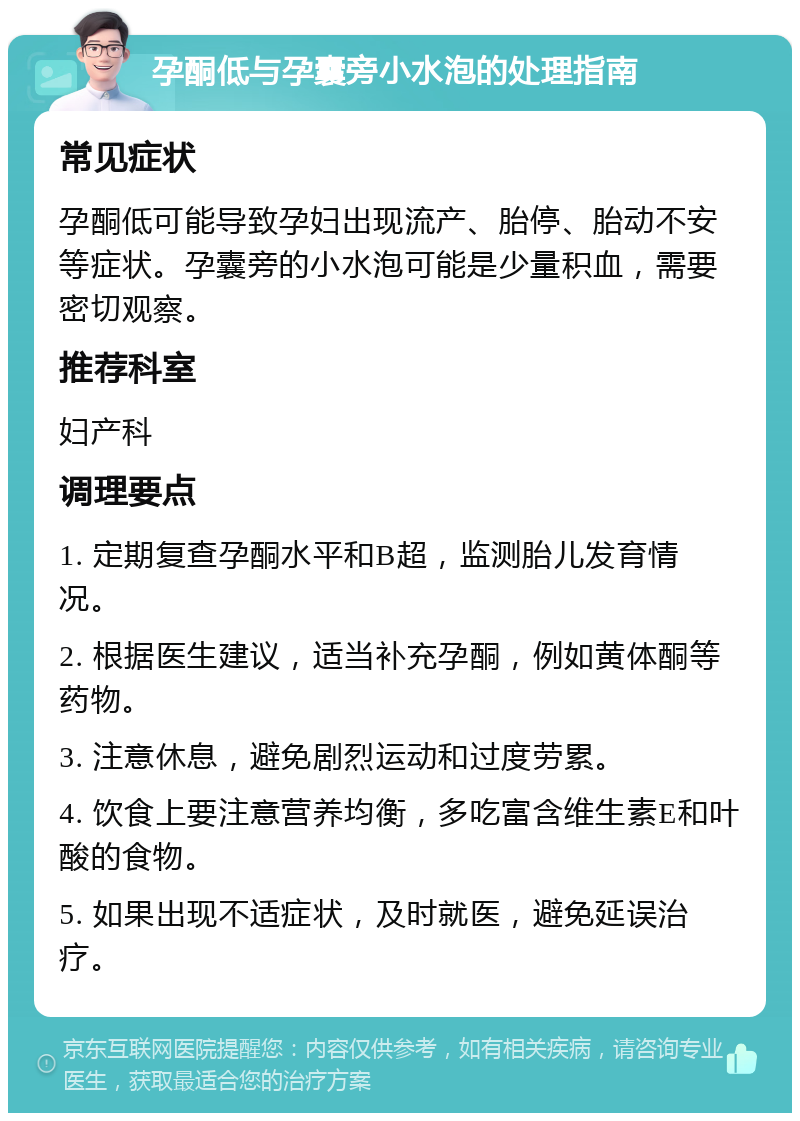 孕酮低与孕囊旁小水泡的处理指南 常见症状 孕酮低可能导致孕妇出现流产、胎停、胎动不安等症状。孕囊旁的小水泡可能是少量积血，需要密切观察。 推荐科室 妇产科 调理要点 1. 定期复查孕酮水平和B超，监测胎儿发育情况。 2. 根据医生建议，适当补充孕酮，例如黄体酮等药物。 3. 注意休息，避免剧烈运动和过度劳累。 4. 饮食上要注意营养均衡，多吃富含维生素E和叶酸的食物。 5. 如果出现不适症状，及时就医，避免延误治疗。