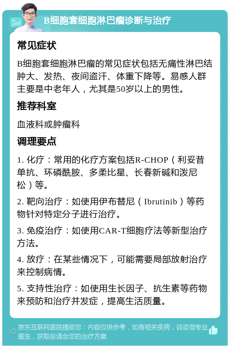 B细胞套细胞淋巴瘤诊断与治疗 常见症状 B细胞套细胞淋巴瘤的常见症状包括无痛性淋巴结肿大、发热、夜间盗汗、体重下降等。易感人群主要是中老年人，尤其是50岁以上的男性。 推荐科室 血液科或肿瘤科 调理要点 1. 化疗：常用的化疗方案包括R-CHOP（利妥昔单抗、环磷酰胺、多柔比星、长春新碱和泼尼松）等。 2. 靶向治疗：如使用伊布替尼（Ibrutinib）等药物针对特定分子进行治疗。 3. 免疫治疗：如使用CAR-T细胞疗法等新型治疗方法。 4. 放疗：在某些情况下，可能需要局部放射治疗来控制病情。 5. 支持性治疗：如使用生长因子、抗生素等药物来预防和治疗并发症，提高生活质量。