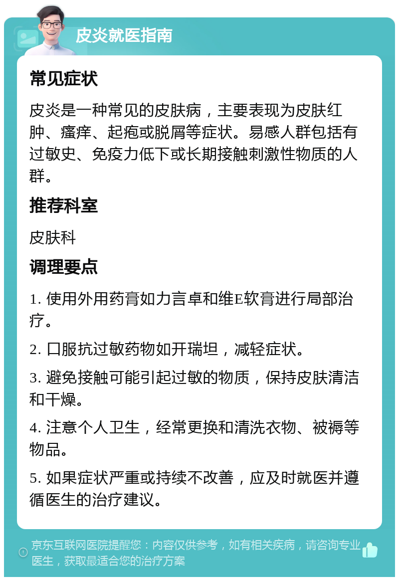 皮炎就医指南 常见症状 皮炎是一种常见的皮肤病，主要表现为皮肤红肿、瘙痒、起疱或脱屑等症状。易感人群包括有过敏史、免疫力低下或长期接触刺激性物质的人群。 推荐科室 皮肤科 调理要点 1. 使用外用药膏如力言卓和维E软膏进行局部治疗。 2. 口服抗过敏药物如开瑞坦，减轻症状。 3. 避免接触可能引起过敏的物质，保持皮肤清洁和干燥。 4. 注意个人卫生，经常更换和清洗衣物、被褥等物品。 5. 如果症状严重或持续不改善，应及时就医并遵循医生的治疗建议。