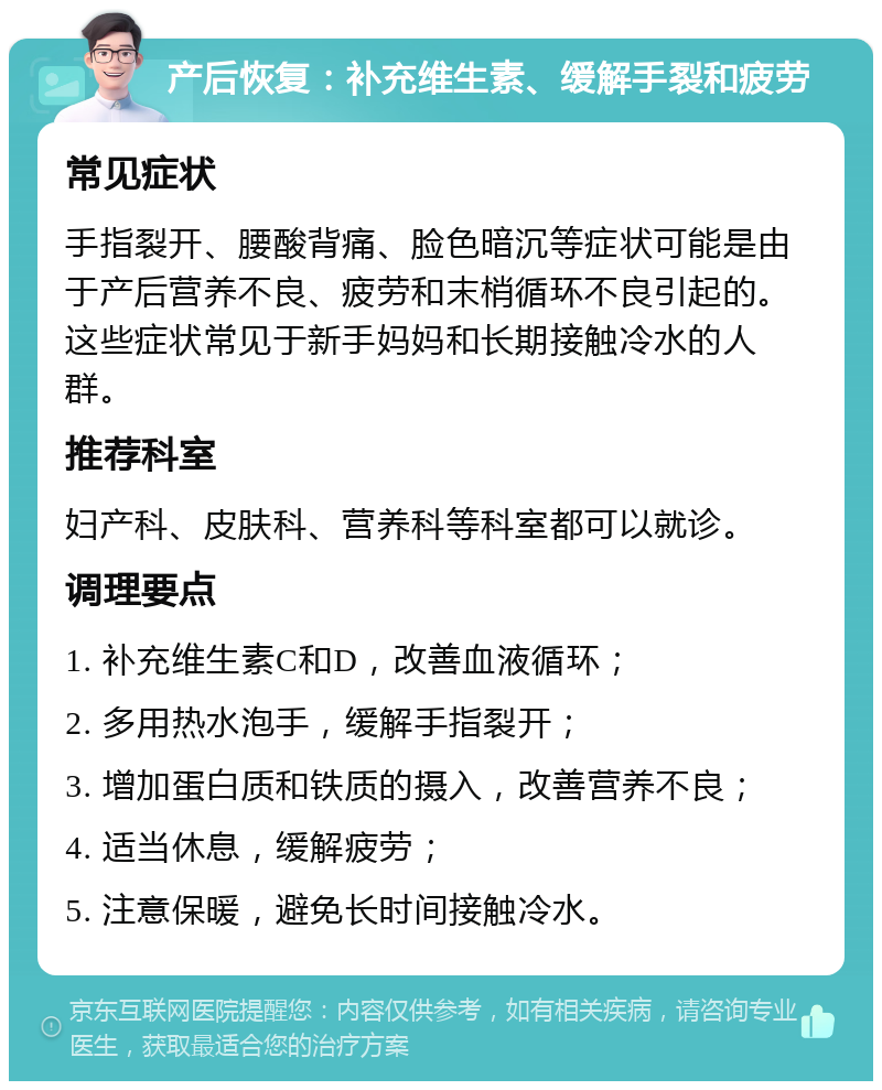 产后恢复：补充维生素、缓解手裂和疲劳 常见症状 手指裂开、腰酸背痛、脸色暗沉等症状可能是由于产后营养不良、疲劳和末梢循环不良引起的。这些症状常见于新手妈妈和长期接触冷水的人群。 推荐科室 妇产科、皮肤科、营养科等科室都可以就诊。 调理要点 1. 补充维生素C和D，改善血液循环； 2. 多用热水泡手，缓解手指裂开； 3. 增加蛋白质和铁质的摄入，改善营养不良； 4. 适当休息，缓解疲劳； 5. 注意保暖，避免长时间接触冷水。