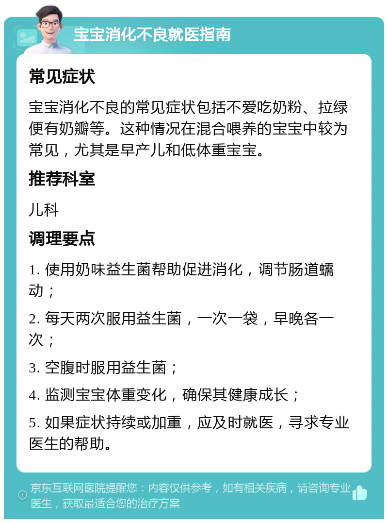 宝宝消化不良就医指南 常见症状 宝宝消化不良的常见症状包括不爱吃奶粉、拉绿便有奶瓣等。这种情况在混合喂养的宝宝中较为常见，尤其是早产儿和低体重宝宝。 推荐科室 儿科 调理要点 1. 使用奶味益生菌帮助促进消化，调节肠道蠕动； 2. 每天两次服用益生菌，一次一袋，早晚各一次； 3. 空腹时服用益生菌； 4. 监测宝宝体重变化，确保其健康成长； 5. 如果症状持续或加重，应及时就医，寻求专业医生的帮助。