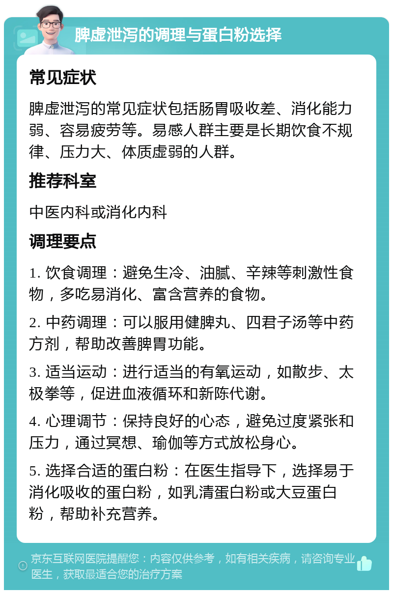 脾虚泄泻的调理与蛋白粉选择 常见症状 脾虚泄泻的常见症状包括肠胃吸收差、消化能力弱、容易疲劳等。易感人群主要是长期饮食不规律、压力大、体质虚弱的人群。 推荐科室 中医内科或消化内科 调理要点 1. 饮食调理：避免生冷、油腻、辛辣等刺激性食物，多吃易消化、富含营养的食物。 2. 中药调理：可以服用健脾丸、四君子汤等中药方剂，帮助改善脾胃功能。 3. 适当运动：进行适当的有氧运动，如散步、太极拳等，促进血液循环和新陈代谢。 4. 心理调节：保持良好的心态，避免过度紧张和压力，通过冥想、瑜伽等方式放松身心。 5. 选择合适的蛋白粉：在医生指导下，选择易于消化吸收的蛋白粉，如乳清蛋白粉或大豆蛋白粉，帮助补充营养。