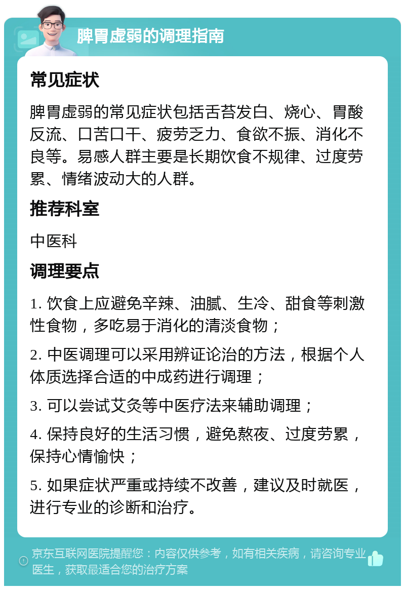 脾胃虚弱的调理指南 常见症状 脾胃虚弱的常见症状包括舌苔发白、烧心、胃酸反流、口苦口干、疲劳乏力、食欲不振、消化不良等。易感人群主要是长期饮食不规律、过度劳累、情绪波动大的人群。 推荐科室 中医科 调理要点 1. 饮食上应避免辛辣、油腻、生冷、甜食等刺激性食物，多吃易于消化的清淡食物； 2. 中医调理可以采用辨证论治的方法，根据个人体质选择合适的中成药进行调理； 3. 可以尝试艾灸等中医疗法来辅助调理； 4. 保持良好的生活习惯，避免熬夜、过度劳累，保持心情愉快； 5. 如果症状严重或持续不改善，建议及时就医，进行专业的诊断和治疗。