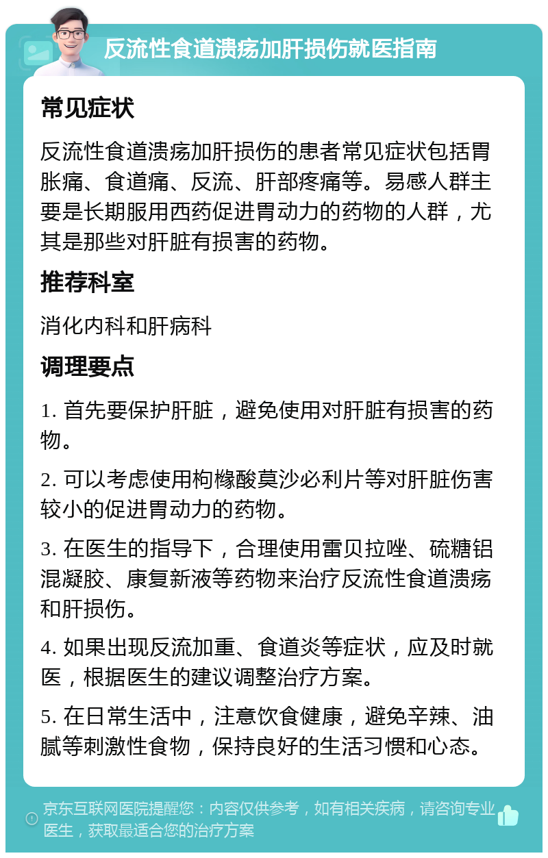 反流性食道溃疡加肝损伤就医指南 常见症状 反流性食道溃疡加肝损伤的患者常见症状包括胃胀痛、食道痛、反流、肝部疼痛等。易感人群主要是长期服用西药促进胃动力的药物的人群，尤其是那些对肝脏有损害的药物。 推荐科室 消化内科和肝病科 调理要点 1. 首先要保护肝脏，避免使用对肝脏有损害的药物。 2. 可以考虑使用枸橼酸莫沙必利片等对肝脏伤害较小的促进胃动力的药物。 3. 在医生的指导下，合理使用雷贝拉唑、硫糖铝混凝胶、康复新液等药物来治疗反流性食道溃疡和肝损伤。 4. 如果出现反流加重、食道炎等症状，应及时就医，根据医生的建议调整治疗方案。 5. 在日常生活中，注意饮食健康，避免辛辣、油腻等刺激性食物，保持良好的生活习惯和心态。