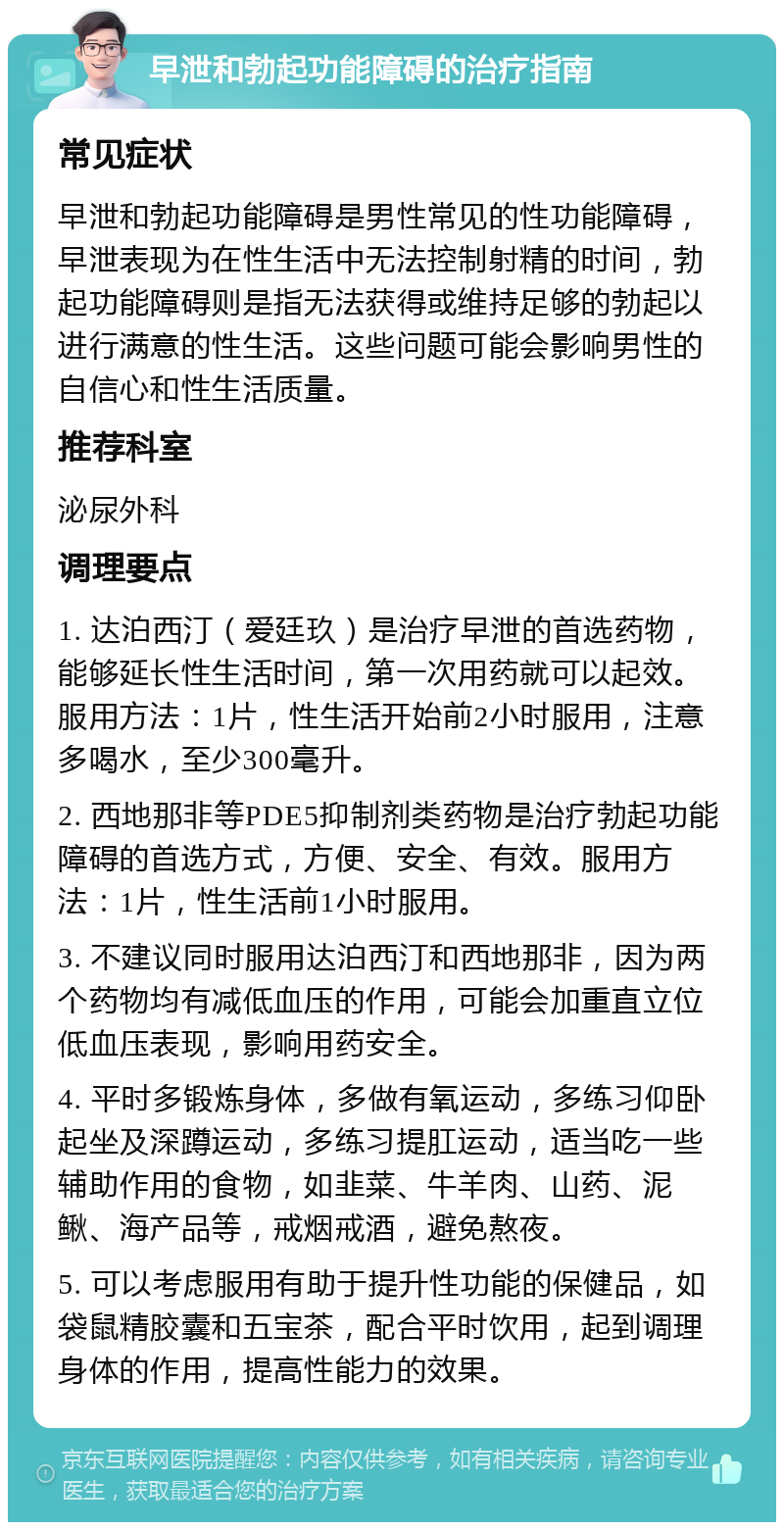 早泄和勃起功能障碍的治疗指南 常见症状 早泄和勃起功能障碍是男性常见的性功能障碍，早泄表现为在性生活中无法控制射精的时间，勃起功能障碍则是指无法获得或维持足够的勃起以进行满意的性生活。这些问题可能会影响男性的自信心和性生活质量。 推荐科室 泌尿外科 调理要点 1. 达泊西汀（爱廷玖）是治疗早泄的首选药物，能够延长性生活时间，第一次用药就可以起效。服用方法：1片，性生活开始前2小时服用，注意多喝水，至少300毫升。 2. 西地那非等PDE5抑制剂类药物是治疗勃起功能障碍的首选方式，方便、安全、有效。服用方法：1片，性生活前1小时服用。 3. 不建议同时服用达泊西汀和西地那非，因为两个药物均有减低血压的作用，可能会加重直立位低血压表现，影响用药安全。 4. 平时多锻炼身体，多做有氧运动，多练习仰卧起坐及深蹲运动，多练习提肛运动，适当吃一些辅助作用的食物，如韭菜、牛羊肉、山药、泥鳅、海产品等，戒烟戒酒，避免熬夜。 5. 可以考虑服用有助于提升性功能的保健品，如袋鼠精胶囊和五宝茶，配合平时饮用，起到调理身体的作用，提高性能力的效果。