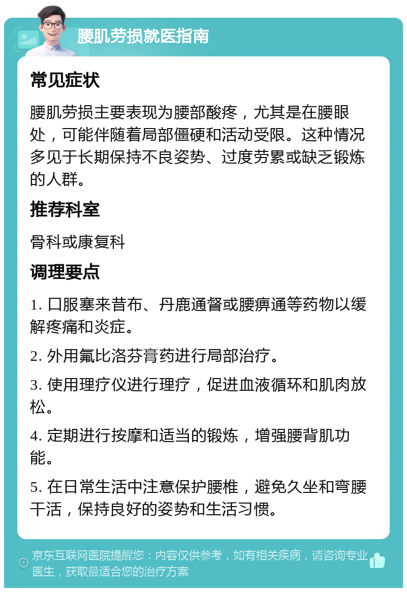 腰肌劳损就医指南 常见症状 腰肌劳损主要表现为腰部酸疼，尤其是在腰眼处，可能伴随着局部僵硬和活动受限。这种情况多见于长期保持不良姿势、过度劳累或缺乏锻炼的人群。 推荐科室 骨科或康复科 调理要点 1. 口服塞来昔布、丹鹿通督或腰痹通等药物以缓解疼痛和炎症。 2. 外用氟比洛芬膏药进行局部治疗。 3. 使用理疗仪进行理疗，促进血液循环和肌肉放松。 4. 定期进行按摩和适当的锻炼，增强腰背肌功能。 5. 在日常生活中注意保护腰椎，避免久坐和弯腰干活，保持良好的姿势和生活习惯。