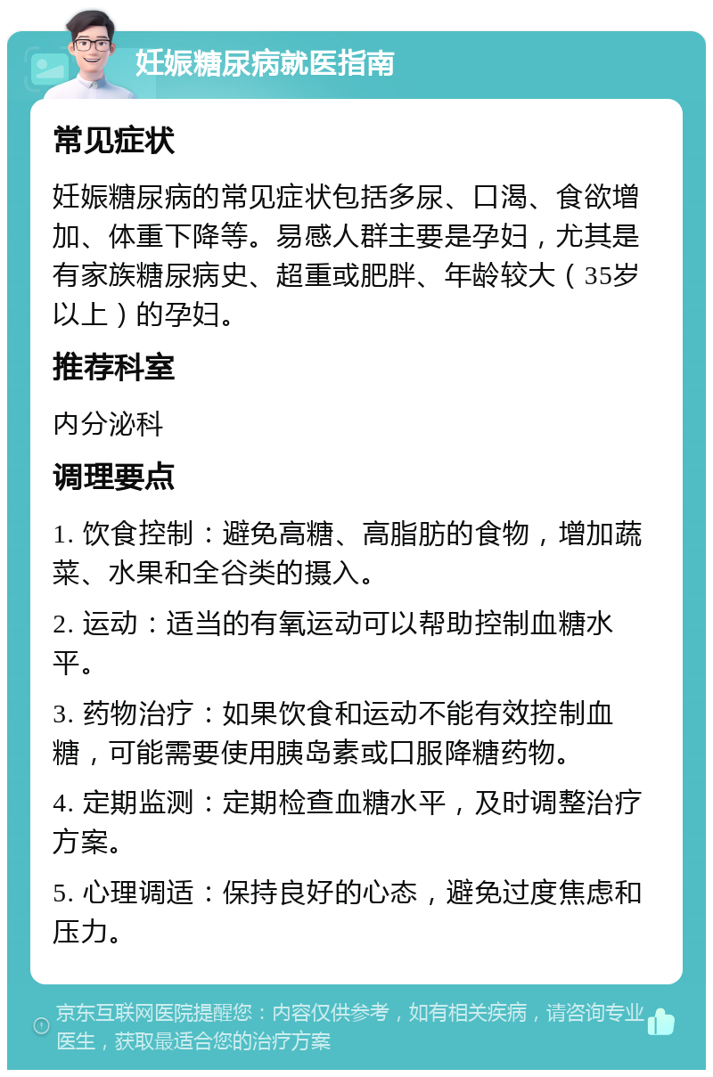 妊娠糖尿病就医指南 常见症状 妊娠糖尿病的常见症状包括多尿、口渴、食欲增加、体重下降等。易感人群主要是孕妇，尤其是有家族糖尿病史、超重或肥胖、年龄较大（35岁以上）的孕妇。 推荐科室 内分泌科 调理要点 1. 饮食控制：避免高糖、高脂肪的食物，增加蔬菜、水果和全谷类的摄入。 2. 运动：适当的有氧运动可以帮助控制血糖水平。 3. 药物治疗：如果饮食和运动不能有效控制血糖，可能需要使用胰岛素或口服降糖药物。 4. 定期监测：定期检查血糖水平，及时调整治疗方案。 5. 心理调适：保持良好的心态，避免过度焦虑和压力。