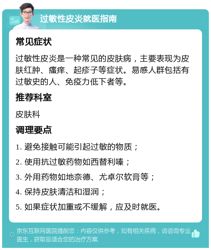 过敏性皮炎就医指南 常见症状 过敏性皮炎是一种常见的皮肤病，主要表现为皮肤红肿、瘙痒、起疹子等症状。易感人群包括有过敏史的人、免疫力低下者等。 推荐科室 皮肤科 调理要点 1. 避免接触可能引起过敏的物质； 2. 使用抗过敏药物如西替利嗪； 3. 外用药物如地奈德、尤卓尔软膏等； 4. 保持皮肤清洁和湿润； 5. 如果症状加重或不缓解，应及时就医。