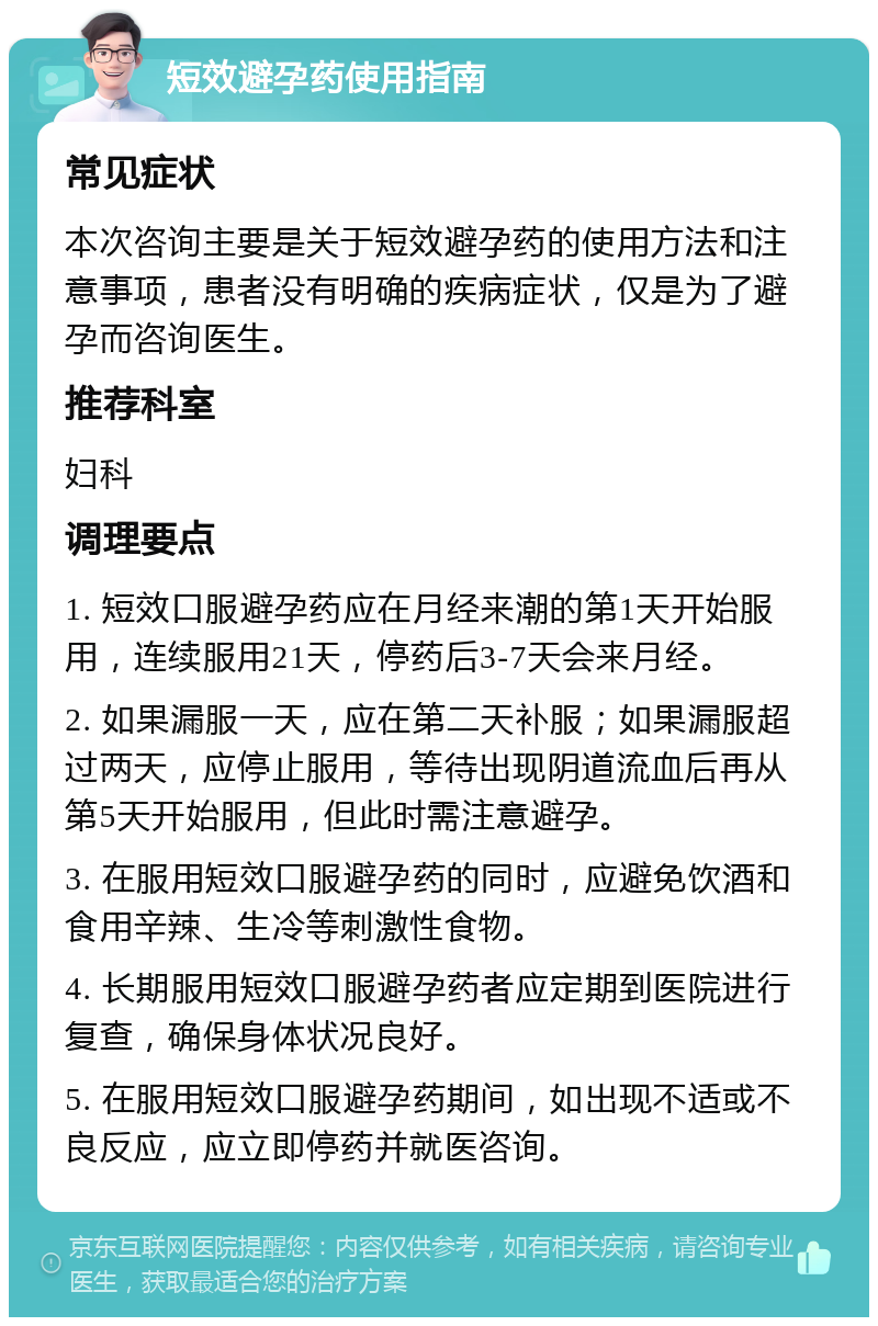 短效避孕药使用指南 常见症状 本次咨询主要是关于短效避孕药的使用方法和注意事项，患者没有明确的疾病症状，仅是为了避孕而咨询医生。 推荐科室 妇科 调理要点 1. 短效口服避孕药应在月经来潮的第1天开始服用，连续服用21天，停药后3-7天会来月经。 2. 如果漏服一天，应在第二天补服；如果漏服超过两天，应停止服用，等待出现阴道流血后再从第5天开始服用，但此时需注意避孕。 3. 在服用短效口服避孕药的同时，应避免饮酒和食用辛辣、生冷等刺激性食物。 4. 长期服用短效口服避孕药者应定期到医院进行复查，确保身体状况良好。 5. 在服用短效口服避孕药期间，如出现不适或不良反应，应立即停药并就医咨询。