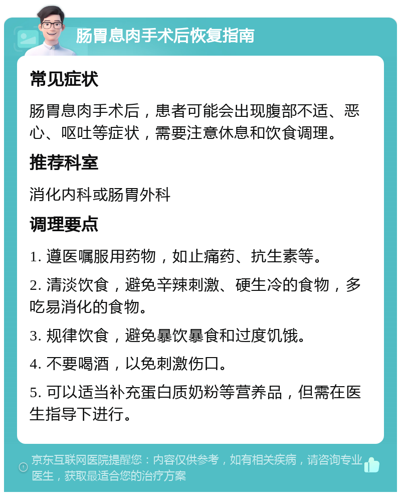 肠胃息肉手术后恢复指南 常见症状 肠胃息肉手术后，患者可能会出现腹部不适、恶心、呕吐等症状，需要注意休息和饮食调理。 推荐科室 消化内科或肠胃外科 调理要点 1. 遵医嘱服用药物，如止痛药、抗生素等。 2. 清淡饮食，避免辛辣刺激、硬生冷的食物，多吃易消化的食物。 3. 规律饮食，避免暴饮暴食和过度饥饿。 4. 不要喝酒，以免刺激伤口。 5. 可以适当补充蛋白质奶粉等营养品，但需在医生指导下进行。