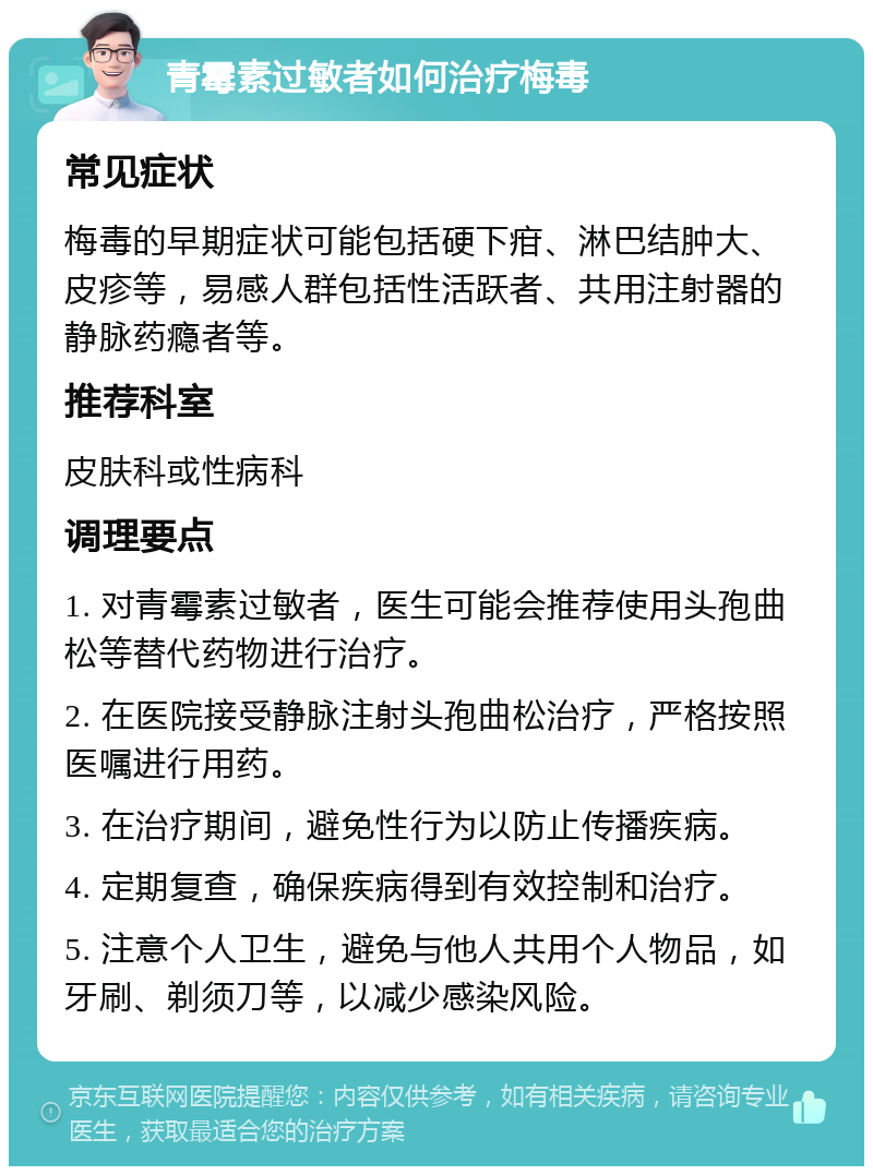 青霉素过敏者如何治疗梅毒 常见症状 梅毒的早期症状可能包括硬下疳、淋巴结肿大、皮疹等，易感人群包括性活跃者、共用注射器的静脉药瘾者等。 推荐科室 皮肤科或性病科 调理要点 1. 对青霉素过敏者，医生可能会推荐使用头孢曲松等替代药物进行治疗。 2. 在医院接受静脉注射头孢曲松治疗，严格按照医嘱进行用药。 3. 在治疗期间，避免性行为以防止传播疾病。 4. 定期复查，确保疾病得到有效控制和治疗。 5. 注意个人卫生，避免与他人共用个人物品，如牙刷、剃须刀等，以减少感染风险。