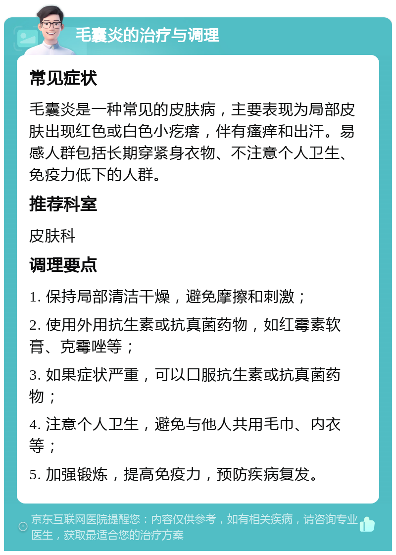 毛囊炎的治疗与调理 常见症状 毛囊炎是一种常见的皮肤病，主要表现为局部皮肤出现红色或白色小疙瘩，伴有瘙痒和出汗。易感人群包括长期穿紧身衣物、不注意个人卫生、免疫力低下的人群。 推荐科室 皮肤科 调理要点 1. 保持局部清洁干燥，避免摩擦和刺激； 2. 使用外用抗生素或抗真菌药物，如红霉素软膏、克霉唑等； 3. 如果症状严重，可以口服抗生素或抗真菌药物； 4. 注意个人卫生，避免与他人共用毛巾、内衣等； 5. 加强锻炼，提高免疫力，预防疾病复发。