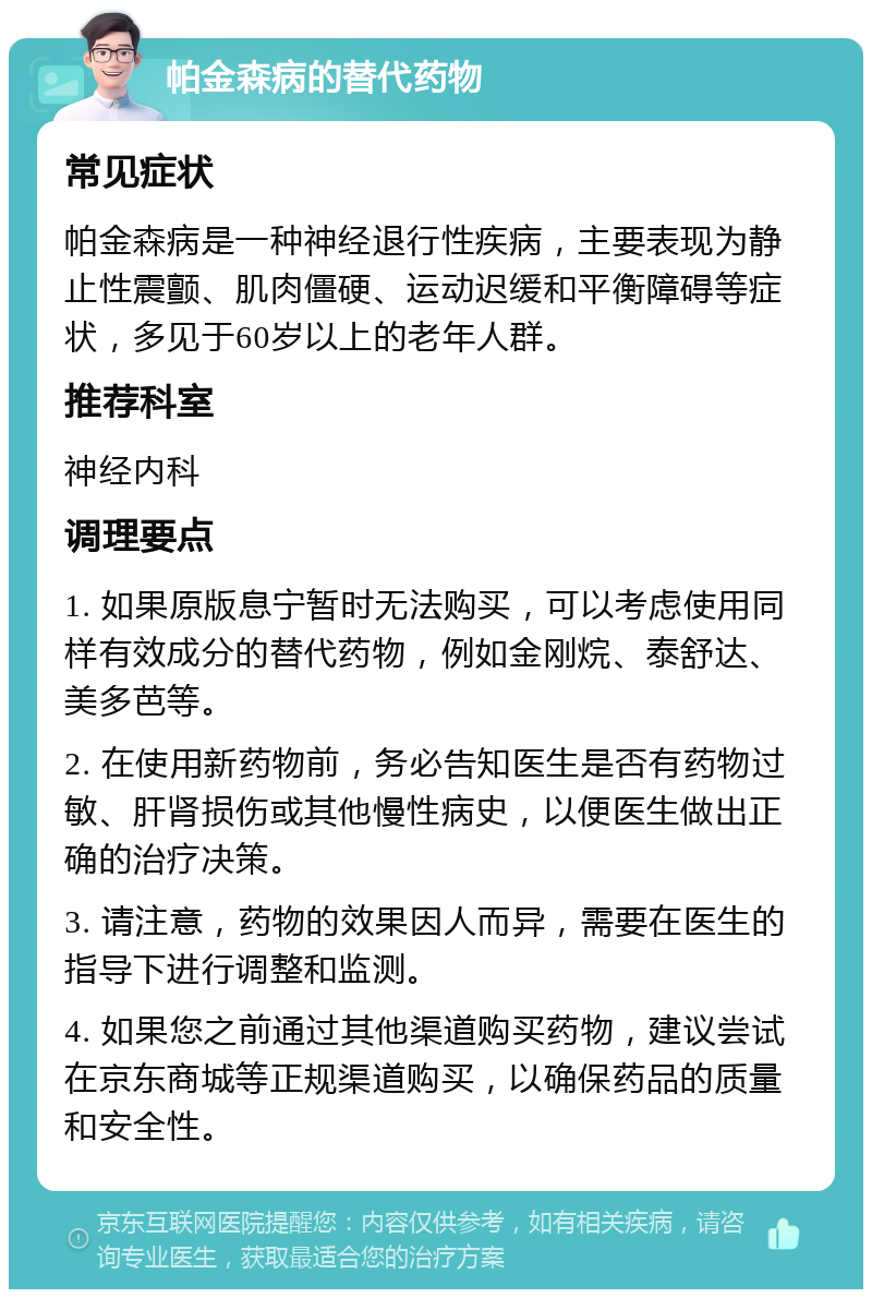 帕金森病的替代药物 常见症状 帕金森病是一种神经退行性疾病，主要表现为静止性震颤、肌肉僵硬、运动迟缓和平衡障碍等症状，多见于60岁以上的老年人群。 推荐科室 神经内科 调理要点 1. 如果原版息宁暂时无法购买，可以考虑使用同样有效成分的替代药物，例如金刚烷、泰舒达、美多芭等。 2. 在使用新药物前，务必告知医生是否有药物过敏、肝肾损伤或其他慢性病史，以便医生做出正确的治疗决策。 3. 请注意，药物的效果因人而异，需要在医生的指导下进行调整和监测。 4. 如果您之前通过其他渠道购买药物，建议尝试在京东商城等正规渠道购买，以确保药品的质量和安全性。