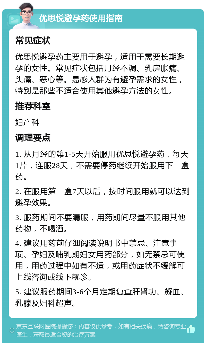 优思悦避孕药使用指南 常见症状 优思悦避孕药主要用于避孕，适用于需要长期避孕的女性。常见症状包括月经不调、乳房胀痛、头痛、恶心等。易感人群为有避孕需求的女性，特别是那些不适合使用其他避孕方法的女性。 推荐科室 妇产科 调理要点 1. 从月经的第1-5天开始服用优思悦避孕药，每天1片，连服28天，不需要停药继续开始服用下一盒药。 2. 在服用第一盒7天以后，按时间服用就可以达到避孕效果。 3. 服药期间不要漏服，用药期间尽量不服用其他药物，不喝酒。 4. 建议用药前仔细阅读说明书中禁忌、注意事项、孕妇及哺乳期妇女用药部分，如无禁忌可使用，用药过程中如有不适，或用药症状不缓解可上线咨询或线下就诊。 5. 建议服药期间3-6个月定期复查肝肾功、凝血、乳腺及妇科超声。