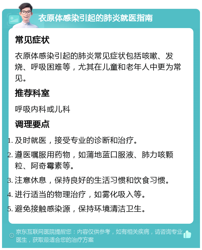 衣原体感染引起的肺炎就医指南 常见症状 衣原体感染引起的肺炎常见症状包括咳嗽、发烧、呼吸困难等，尤其在儿童和老年人中更为常见。 推荐科室 呼吸内科或儿科 调理要点 及时就医，接受专业的诊断和治疗。 遵医嘱服用药物，如蒲地蓝口服液、肺力咳颗粒、阿奇霉素等。 注意休息，保持良好的生活习惯和饮食习惯。 进行适当的物理治疗，如雾化吸入等。 避免接触感染源，保持环境清洁卫生。