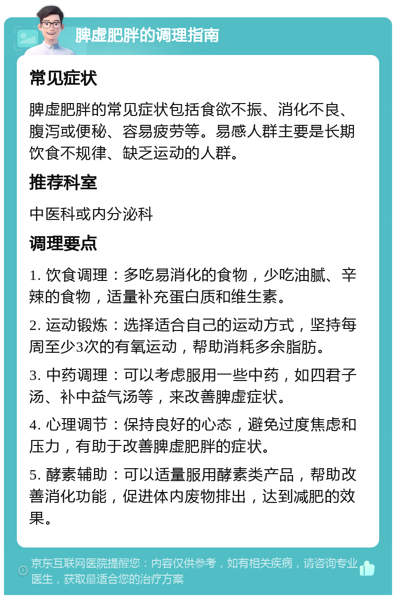 脾虚肥胖的调理指南 常见症状 脾虚肥胖的常见症状包括食欲不振、消化不良、腹泻或便秘、容易疲劳等。易感人群主要是长期饮食不规律、缺乏运动的人群。 推荐科室 中医科或内分泌科 调理要点 1. 饮食调理：多吃易消化的食物，少吃油腻、辛辣的食物，适量补充蛋白质和维生素。 2. 运动锻炼：选择适合自己的运动方式，坚持每周至少3次的有氧运动，帮助消耗多余脂肪。 3. 中药调理：可以考虑服用一些中药，如四君子汤、补中益气汤等，来改善脾虚症状。 4. 心理调节：保持良好的心态，避免过度焦虑和压力，有助于改善脾虚肥胖的症状。 5. 酵素辅助：可以适量服用酵素类产品，帮助改善消化功能，促进体内废物排出，达到减肥的效果。