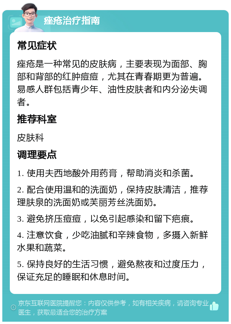 痤疮治疗指南 常见症状 痤疮是一种常见的皮肤病，主要表现为面部、胸部和背部的红肿痘痘，尤其在青春期更为普遍。易感人群包括青少年、油性皮肤者和内分泌失调者。 推荐科室 皮肤科 调理要点 1. 使用夫西地酸外用药膏，帮助消炎和杀菌。 2. 配合使用温和的洗面奶，保持皮肤清洁，推荐理肤泉的洗面奶或芙丽芳丝洗面奶。 3. 避免挤压痘痘，以免引起感染和留下疤痕。 4. 注意饮食，少吃油腻和辛辣食物，多摄入新鲜水果和蔬菜。 5. 保持良好的生活习惯，避免熬夜和过度压力，保证充足的睡眠和休息时间。