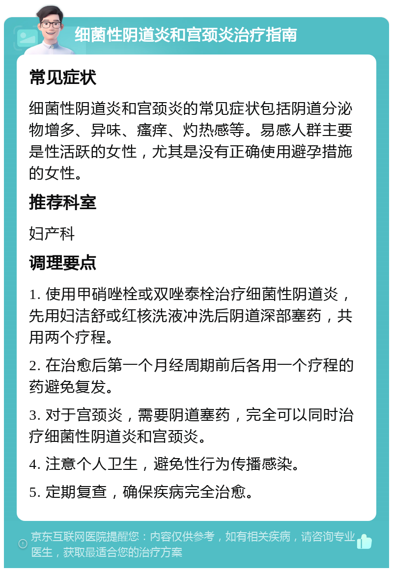 细菌性阴道炎和宫颈炎治疗指南 常见症状 细菌性阴道炎和宫颈炎的常见症状包括阴道分泌物增多、异味、瘙痒、灼热感等。易感人群主要是性活跃的女性，尤其是没有正确使用避孕措施的女性。 推荐科室 妇产科 调理要点 1. 使用甲硝唑栓或双唑泰栓治疗细菌性阴道炎，先用妇洁舒或红核洗液冲洗后阴道深部塞药，共用两个疗程。 2. 在治愈后第一个月经周期前后各用一个疗程的药避免复发。 3. 对于宫颈炎，需要阴道塞药，完全可以同时治疗细菌性阴道炎和宫颈炎。 4. 注意个人卫生，避免性行为传播感染。 5. 定期复查，确保疾病完全治愈。