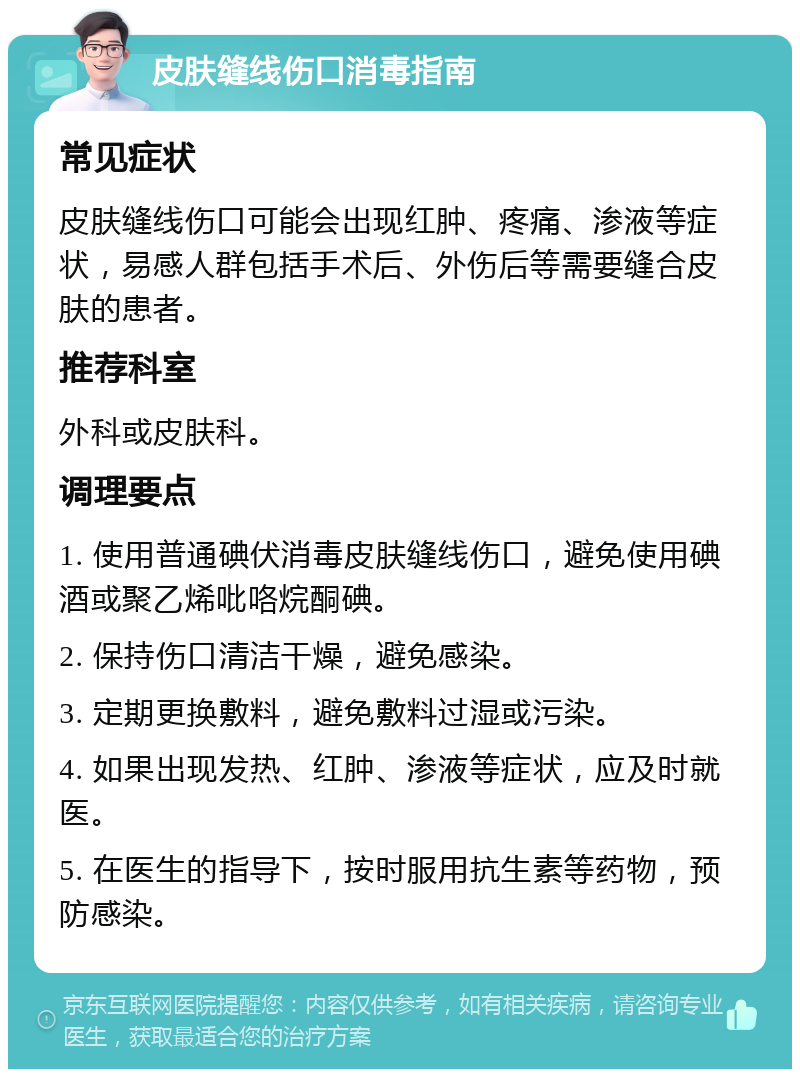 皮肤缝线伤口消毒指南 常见症状 皮肤缝线伤口可能会出现红肿、疼痛、渗液等症状，易感人群包括手术后、外伤后等需要缝合皮肤的患者。 推荐科室 外科或皮肤科。 调理要点 1. 使用普通碘伏消毒皮肤缝线伤口，避免使用碘酒或聚乙烯吡咯烷酮碘。 2. 保持伤口清洁干燥，避免感染。 3. 定期更换敷料，避免敷料过湿或污染。 4. 如果出现发热、红肿、渗液等症状，应及时就医。 5. 在医生的指导下，按时服用抗生素等药物，预防感染。