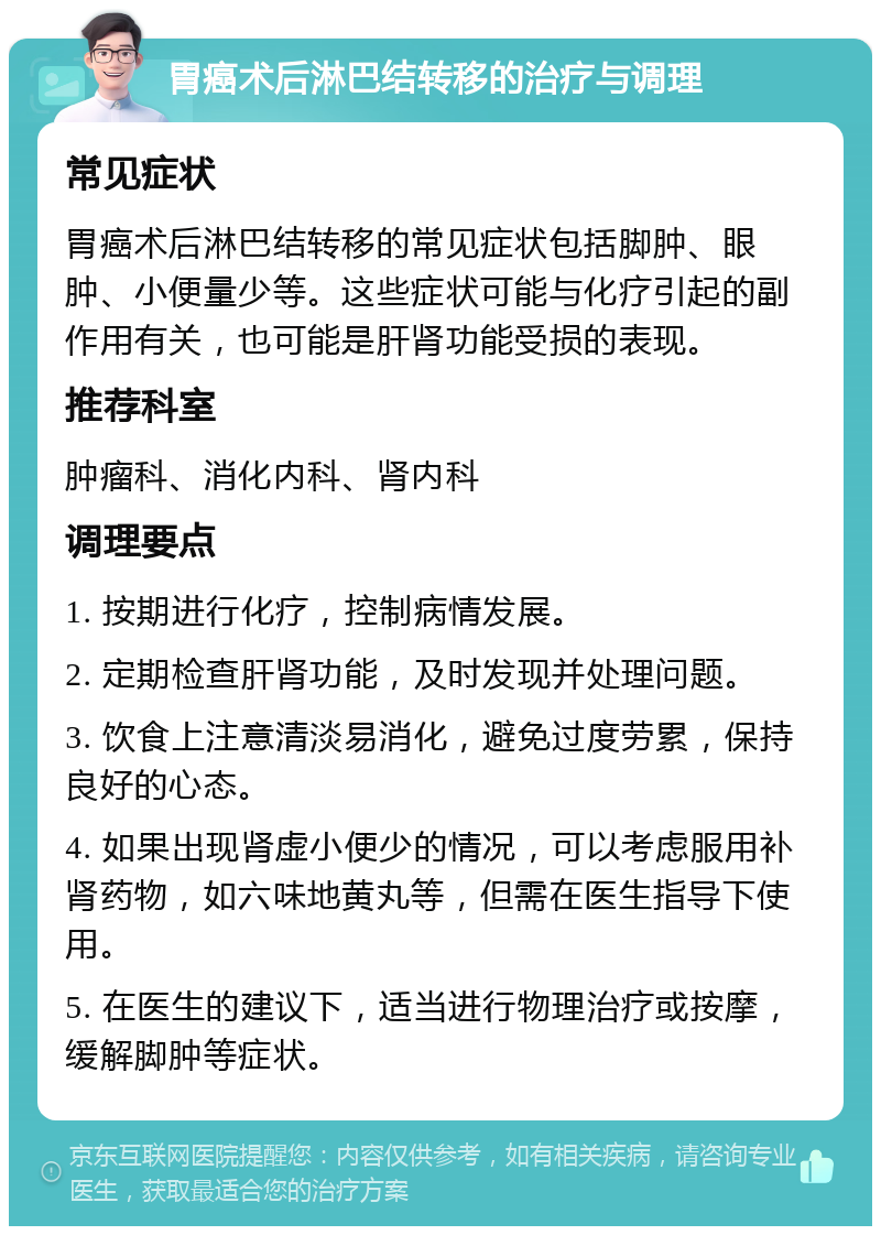 胃癌术后淋巴结转移的治疗与调理 常见症状 胃癌术后淋巴结转移的常见症状包括脚肿、眼肿、小便量少等。这些症状可能与化疗引起的副作用有关，也可能是肝肾功能受损的表现。 推荐科室 肿瘤科、消化内科、肾内科 调理要点 1. 按期进行化疗，控制病情发展。 2. 定期检查肝肾功能，及时发现并处理问题。 3. 饮食上注意清淡易消化，避免过度劳累，保持良好的心态。 4. 如果出现肾虚小便少的情况，可以考虑服用补肾药物，如六味地黄丸等，但需在医生指导下使用。 5. 在医生的建议下，适当进行物理治疗或按摩，缓解脚肿等症状。