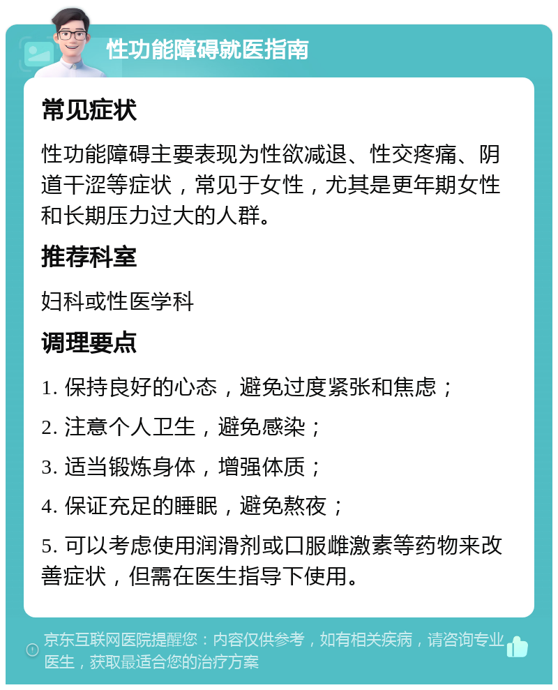 性功能障碍就医指南 常见症状 性功能障碍主要表现为性欲减退、性交疼痛、阴道干涩等症状，常见于女性，尤其是更年期女性和长期压力过大的人群。 推荐科室 妇科或性医学科 调理要点 1. 保持良好的心态，避免过度紧张和焦虑； 2. 注意个人卫生，避免感染； 3. 适当锻炼身体，增强体质； 4. 保证充足的睡眠，避免熬夜； 5. 可以考虑使用润滑剂或口服雌激素等药物来改善症状，但需在医生指导下使用。