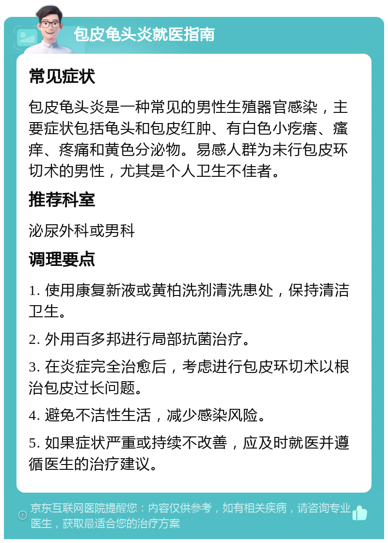 包皮龟头炎就医指南 常见症状 包皮龟头炎是一种常见的男性生殖器官感染，主要症状包括龟头和包皮红肿、有白色小疙瘩、瘙痒、疼痛和黄色分泌物。易感人群为未行包皮环切术的男性，尤其是个人卫生不佳者。 推荐科室 泌尿外科或男科 调理要点 1. 使用康复新液或黄柏洗剂清洗患处，保持清洁卫生。 2. 外用百多邦进行局部抗菌治疗。 3. 在炎症完全治愈后，考虑进行包皮环切术以根治包皮过长问题。 4. 避免不洁性生活，减少感染风险。 5. 如果症状严重或持续不改善，应及时就医并遵循医生的治疗建议。