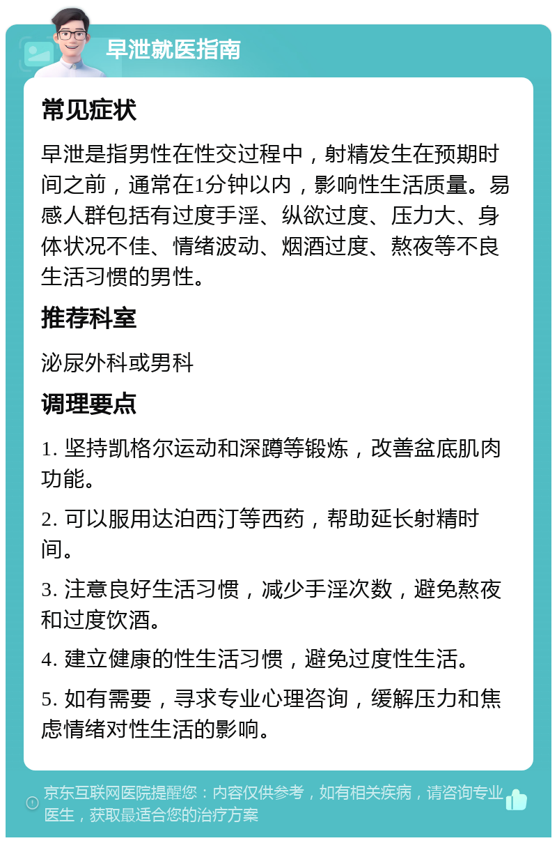 早泄就医指南 常见症状 早泄是指男性在性交过程中，射精发生在预期时间之前，通常在1分钟以内，影响性生活质量。易感人群包括有过度手淫、纵欲过度、压力大、身体状况不佳、情绪波动、烟酒过度、熬夜等不良生活习惯的男性。 推荐科室 泌尿外科或男科 调理要点 1. 坚持凯格尔运动和深蹲等锻炼，改善盆底肌肉功能。 2. 可以服用达泊西汀等西药，帮助延长射精时间。 3. 注意良好生活习惯，减少手淫次数，避免熬夜和过度饮酒。 4. 建立健康的性生活习惯，避免过度性生活。 5. 如有需要，寻求专业心理咨询，缓解压力和焦虑情绪对性生活的影响。