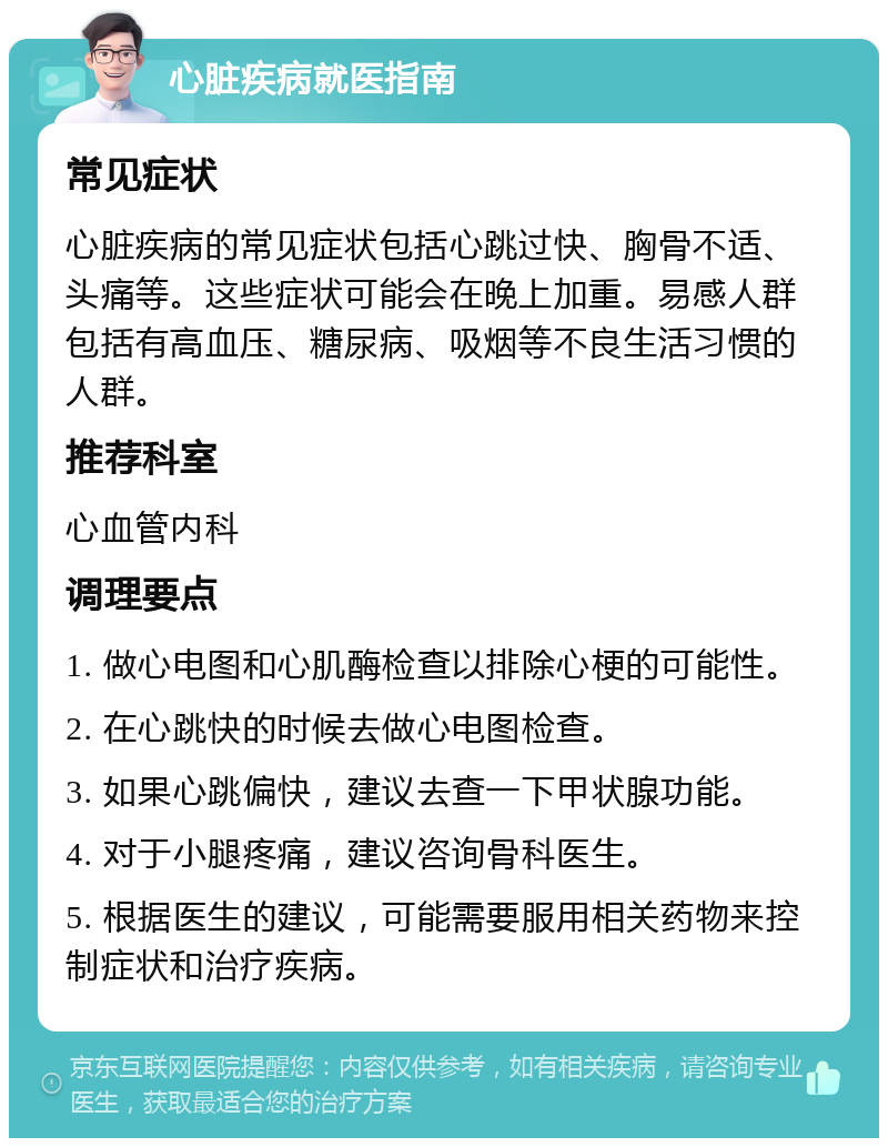 心脏疾病就医指南 常见症状 心脏疾病的常见症状包括心跳过快、胸骨不适、头痛等。这些症状可能会在晚上加重。易感人群包括有高血压、糖尿病、吸烟等不良生活习惯的人群。 推荐科室 心血管内科 调理要点 1. 做心电图和心肌酶检查以排除心梗的可能性。 2. 在心跳快的时候去做心电图检查。 3. 如果心跳偏快，建议去查一下甲状腺功能。 4. 对于小腿疼痛，建议咨询骨科医生。 5. 根据医生的建议，可能需要服用相关药物来控制症状和治疗疾病。