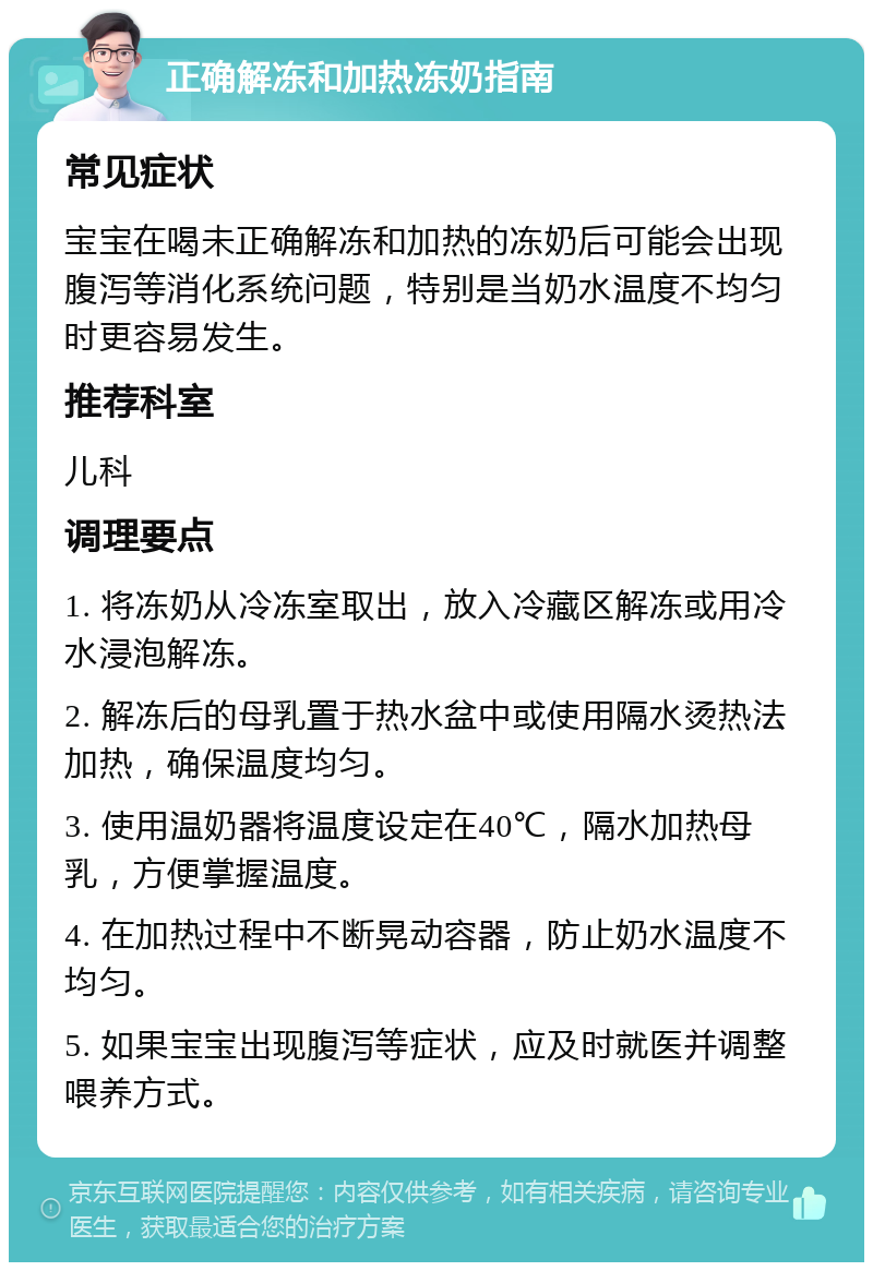 正确解冻和加热冻奶指南 常见症状 宝宝在喝未正确解冻和加热的冻奶后可能会出现腹泻等消化系统问题，特别是当奶水温度不均匀时更容易发生。 推荐科室 儿科 调理要点 1. 将冻奶从冷冻室取出，放入冷藏区解冻或用冷水浸泡解冻。 2. 解冻后的母乳置于热水盆中或使用隔水烫热法加热，确保温度均匀。 3. 使用温奶器将温度设定在40℃，隔水加热母乳，方便掌握温度。 4. 在加热过程中不断晃动容器，防止奶水温度不均匀。 5. 如果宝宝出现腹泻等症状，应及时就医并调整喂养方式。