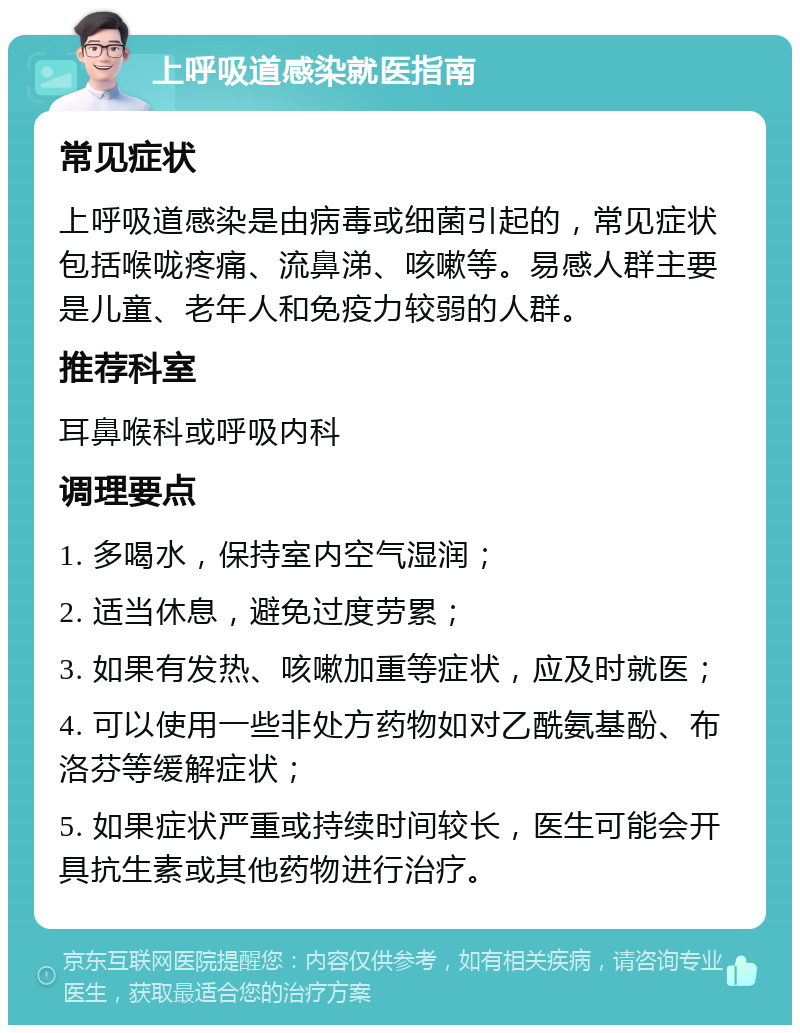 上呼吸道感染就医指南 常见症状 上呼吸道感染是由病毒或细菌引起的，常见症状包括喉咙疼痛、流鼻涕、咳嗽等。易感人群主要是儿童、老年人和免疫力较弱的人群。 推荐科室 耳鼻喉科或呼吸内科 调理要点 1. 多喝水，保持室内空气湿润； 2. 适当休息，避免过度劳累； 3. 如果有发热、咳嗽加重等症状，应及时就医； 4. 可以使用一些非处方药物如对乙酰氨基酚、布洛芬等缓解症状； 5. 如果症状严重或持续时间较长，医生可能会开具抗生素或其他药物进行治疗。