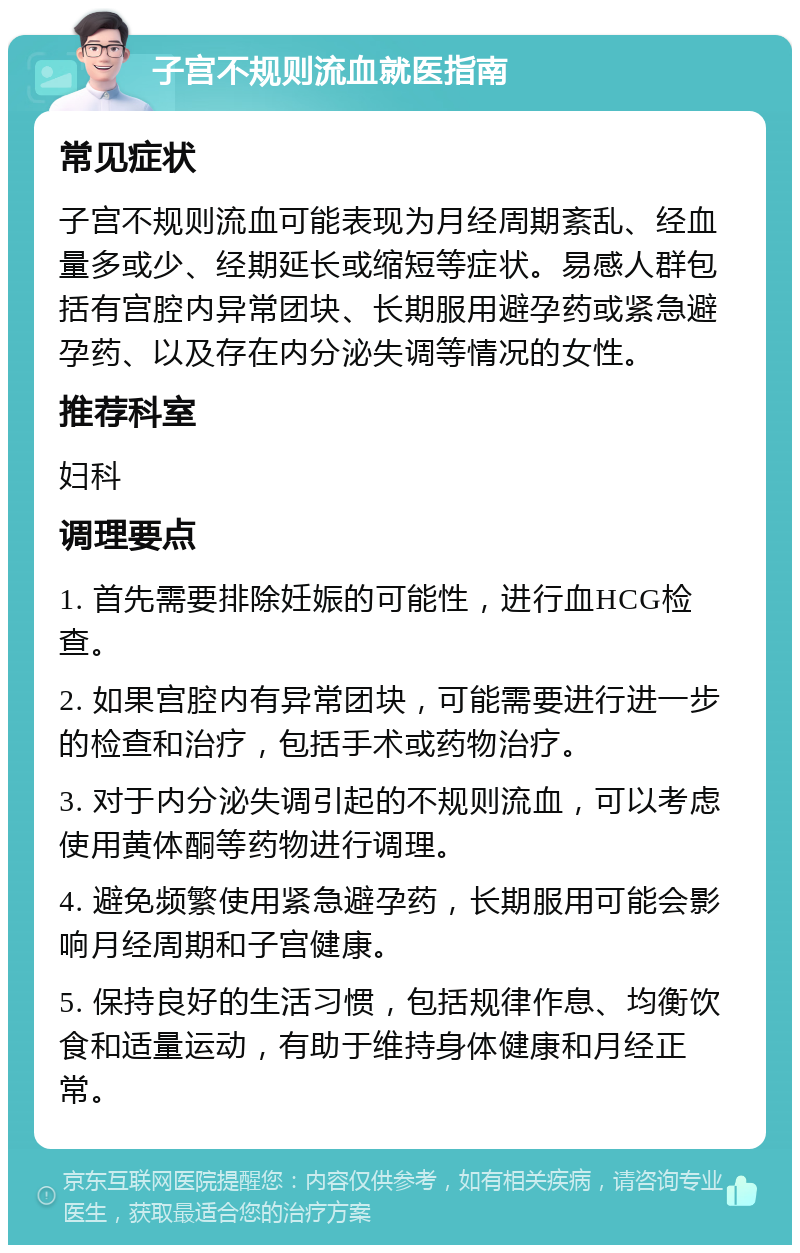 子宫不规则流血就医指南 常见症状 子宫不规则流血可能表现为月经周期紊乱、经血量多或少、经期延长或缩短等症状。易感人群包括有宫腔内异常团块、长期服用避孕药或紧急避孕药、以及存在内分泌失调等情况的女性。 推荐科室 妇科 调理要点 1. 首先需要排除妊娠的可能性，进行血HCG检查。 2. 如果宫腔内有异常团块，可能需要进行进一步的检查和治疗，包括手术或药物治疗。 3. 对于内分泌失调引起的不规则流血，可以考虑使用黄体酮等药物进行调理。 4. 避免频繁使用紧急避孕药，长期服用可能会影响月经周期和子宫健康。 5. 保持良好的生活习惯，包括规律作息、均衡饮食和适量运动，有助于维持身体健康和月经正常。