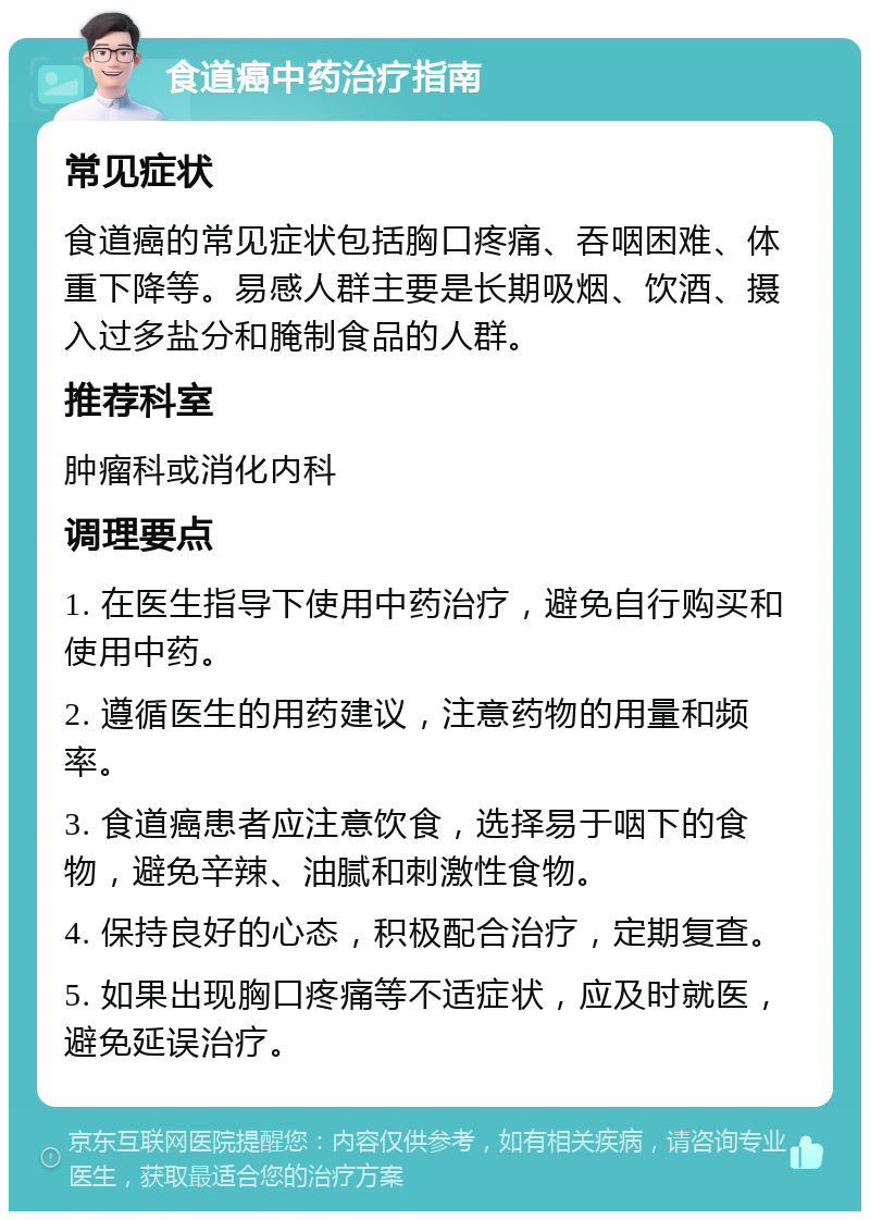 食道癌中药治疗指南 常见症状 食道癌的常见症状包括胸口疼痛、吞咽困难、体重下降等。易感人群主要是长期吸烟、饮酒、摄入过多盐分和腌制食品的人群。 推荐科室 肿瘤科或消化内科 调理要点 1. 在医生指导下使用中药治疗，避免自行购买和使用中药。 2. 遵循医生的用药建议，注意药物的用量和频率。 3. 食道癌患者应注意饮食，选择易于咽下的食物，避免辛辣、油腻和刺激性食物。 4. 保持良好的心态，积极配合治疗，定期复查。 5. 如果出现胸口疼痛等不适症状，应及时就医，避免延误治疗。