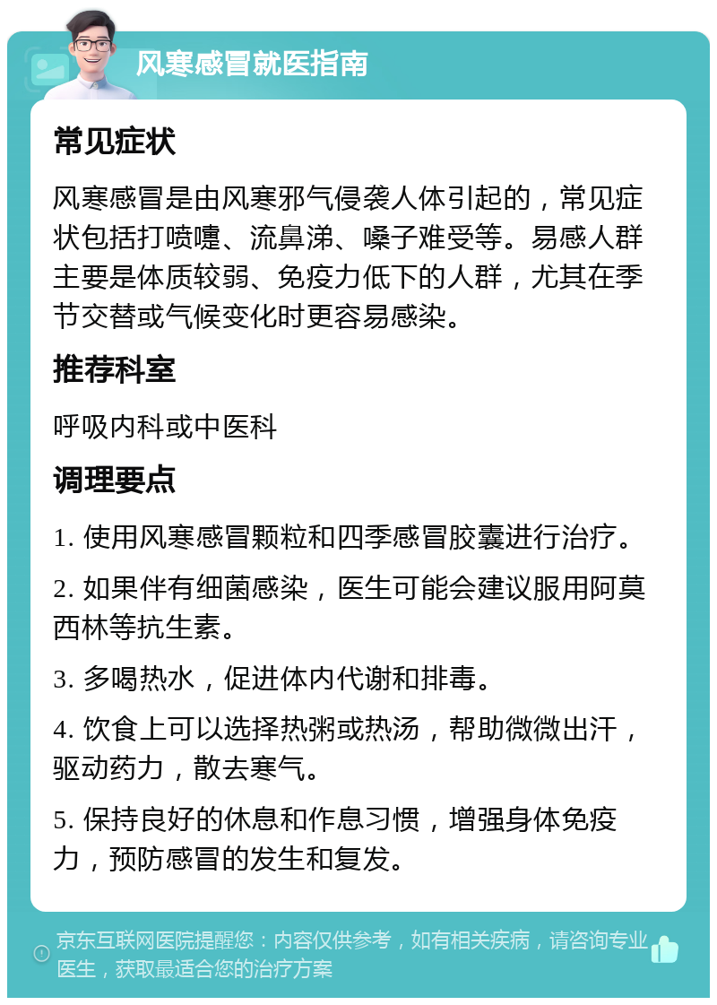 风寒感冒就医指南 常见症状 风寒感冒是由风寒邪气侵袭人体引起的，常见症状包括打喷嚏、流鼻涕、嗓子难受等。易感人群主要是体质较弱、免疫力低下的人群，尤其在季节交替或气候变化时更容易感染。 推荐科室 呼吸内科或中医科 调理要点 1. 使用风寒感冒颗粒和四季感冒胶囊进行治疗。 2. 如果伴有细菌感染，医生可能会建议服用阿莫西林等抗生素。 3. 多喝热水，促进体内代谢和排毒。 4. 饮食上可以选择热粥或热汤，帮助微微出汗，驱动药力，散去寒气。 5. 保持良好的休息和作息习惯，增强身体免疫力，预防感冒的发生和复发。