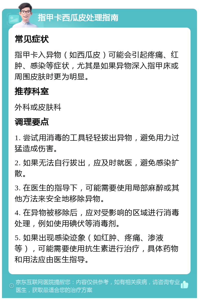 指甲卡西瓜皮处理指南 常见症状 指甲卡入异物（如西瓜皮）可能会引起疼痛、红肿、感染等症状，尤其是如果异物深入指甲床或周围皮肤时更为明显。 推荐科室 外科或皮肤科 调理要点 1. 尝试用消毒的工具轻轻拔出异物，避免用力过猛造成伤害。 2. 如果无法自行拔出，应及时就医，避免感染扩散。 3. 在医生的指导下，可能需要使用局部麻醉或其他方法来安全地移除异物。 4. 在异物被移除后，应对受影响的区域进行消毒处理，例如使用碘伏等消毒剂。 5. 如果出现感染迹象（如红肿、疼痛、渗液等），可能需要使用抗生素进行治疗，具体药物和用法应由医生指导。