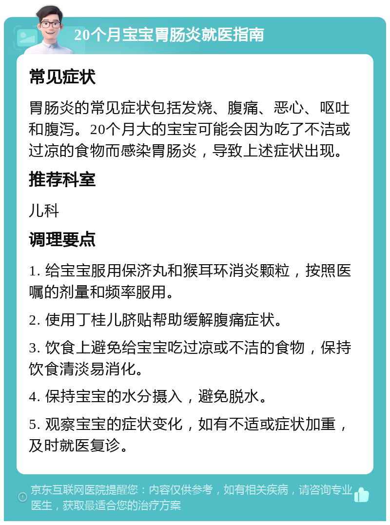 20个月宝宝胃肠炎就医指南 常见症状 胃肠炎的常见症状包括发烧、腹痛、恶心、呕吐和腹泻。20个月大的宝宝可能会因为吃了不洁或过凉的食物而感染胃肠炎，导致上述症状出现。 推荐科室 儿科 调理要点 1. 给宝宝服用保济丸和猴耳环消炎颗粒，按照医嘱的剂量和频率服用。 2. 使用丁桂儿脐贴帮助缓解腹痛症状。 3. 饮食上避免给宝宝吃过凉或不洁的食物，保持饮食清淡易消化。 4. 保持宝宝的水分摄入，避免脱水。 5. 观察宝宝的症状变化，如有不适或症状加重，及时就医复诊。