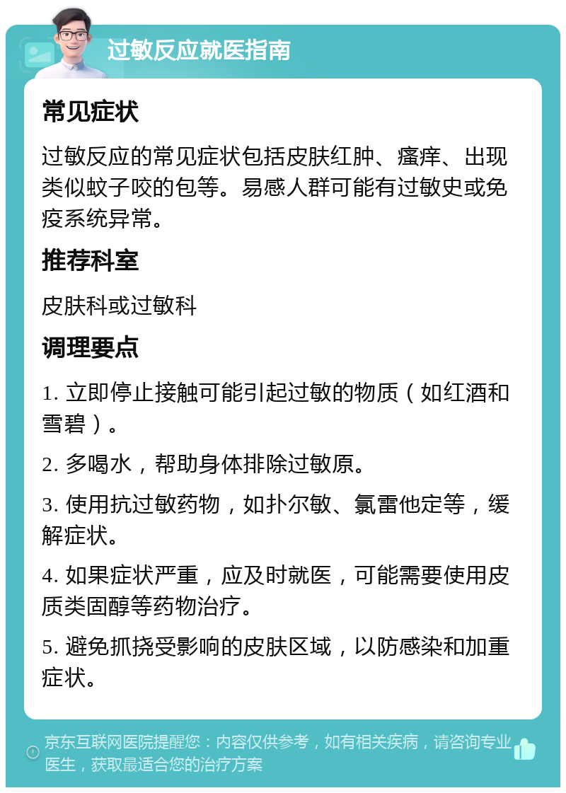 过敏反应就医指南 常见症状 过敏反应的常见症状包括皮肤红肿、瘙痒、出现类似蚊子咬的包等。易感人群可能有过敏史或免疫系统异常。 推荐科室 皮肤科或过敏科 调理要点 1. 立即停止接触可能引起过敏的物质（如红酒和雪碧）。 2. 多喝水，帮助身体排除过敏原。 3. 使用抗过敏药物，如扑尔敏、氯雷他定等，缓解症状。 4. 如果症状严重，应及时就医，可能需要使用皮质类固醇等药物治疗。 5. 避免抓挠受影响的皮肤区域，以防感染和加重症状。