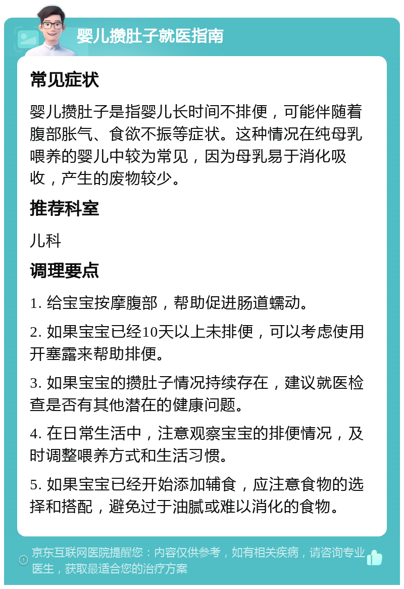 婴儿攒肚子就医指南 常见症状 婴儿攒肚子是指婴儿长时间不排便，可能伴随着腹部胀气、食欲不振等症状。这种情况在纯母乳喂养的婴儿中较为常见，因为母乳易于消化吸收，产生的废物较少。 推荐科室 儿科 调理要点 1. 给宝宝按摩腹部，帮助促进肠道蠕动。 2. 如果宝宝已经10天以上未排便，可以考虑使用开塞露来帮助排便。 3. 如果宝宝的攒肚子情况持续存在，建议就医检查是否有其他潜在的健康问题。 4. 在日常生活中，注意观察宝宝的排便情况，及时调整喂养方式和生活习惯。 5. 如果宝宝已经开始添加辅食，应注意食物的选择和搭配，避免过于油腻或难以消化的食物。