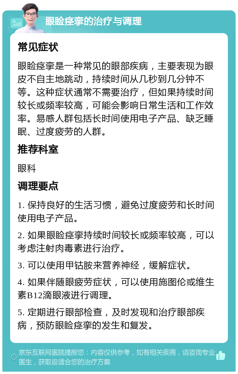 眼睑痉挛的治疗与调理 常见症状 眼睑痉挛是一种常见的眼部疾病，主要表现为眼皮不自主地跳动，持续时间从几秒到几分钟不等。这种症状通常不需要治疗，但如果持续时间较长或频率较高，可能会影响日常生活和工作效率。易感人群包括长时间使用电子产品、缺乏睡眠、过度疲劳的人群。 推荐科室 眼科 调理要点 1. 保持良好的生活习惯，避免过度疲劳和长时间使用电子产品。 2. 如果眼睑痉挛持续时间较长或频率较高，可以考虑注射肉毒素进行治疗。 3. 可以使用甲钴胺来营养神经，缓解症状。 4. 如果伴随眼疲劳症状，可以使用施图伦或维生素B12滴眼液进行调理。 5. 定期进行眼部检查，及时发现和治疗眼部疾病，预防眼睑痉挛的发生和复发。