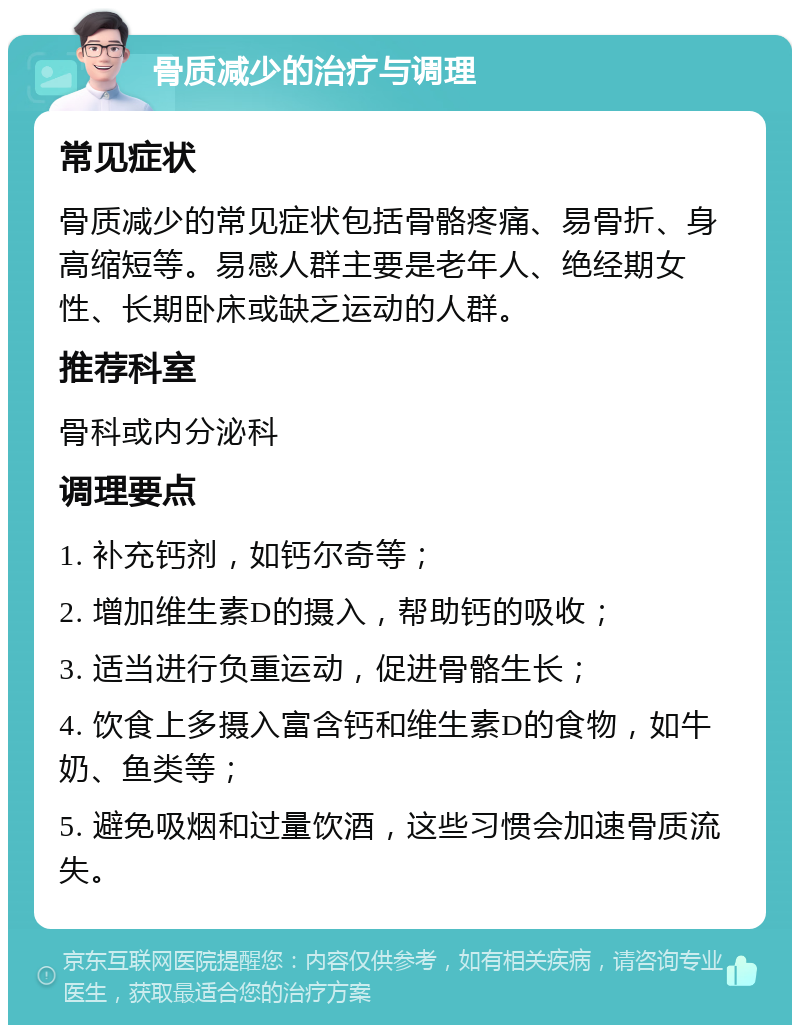 骨质减少的治疗与调理 常见症状 骨质减少的常见症状包括骨骼疼痛、易骨折、身高缩短等。易感人群主要是老年人、绝经期女性、长期卧床或缺乏运动的人群。 推荐科室 骨科或内分泌科 调理要点 1. 补充钙剂，如钙尔奇等； 2. 增加维生素D的摄入，帮助钙的吸收； 3. 适当进行负重运动，促进骨骼生长； 4. 饮食上多摄入富含钙和维生素D的食物，如牛奶、鱼类等； 5. 避免吸烟和过量饮酒，这些习惯会加速骨质流失。