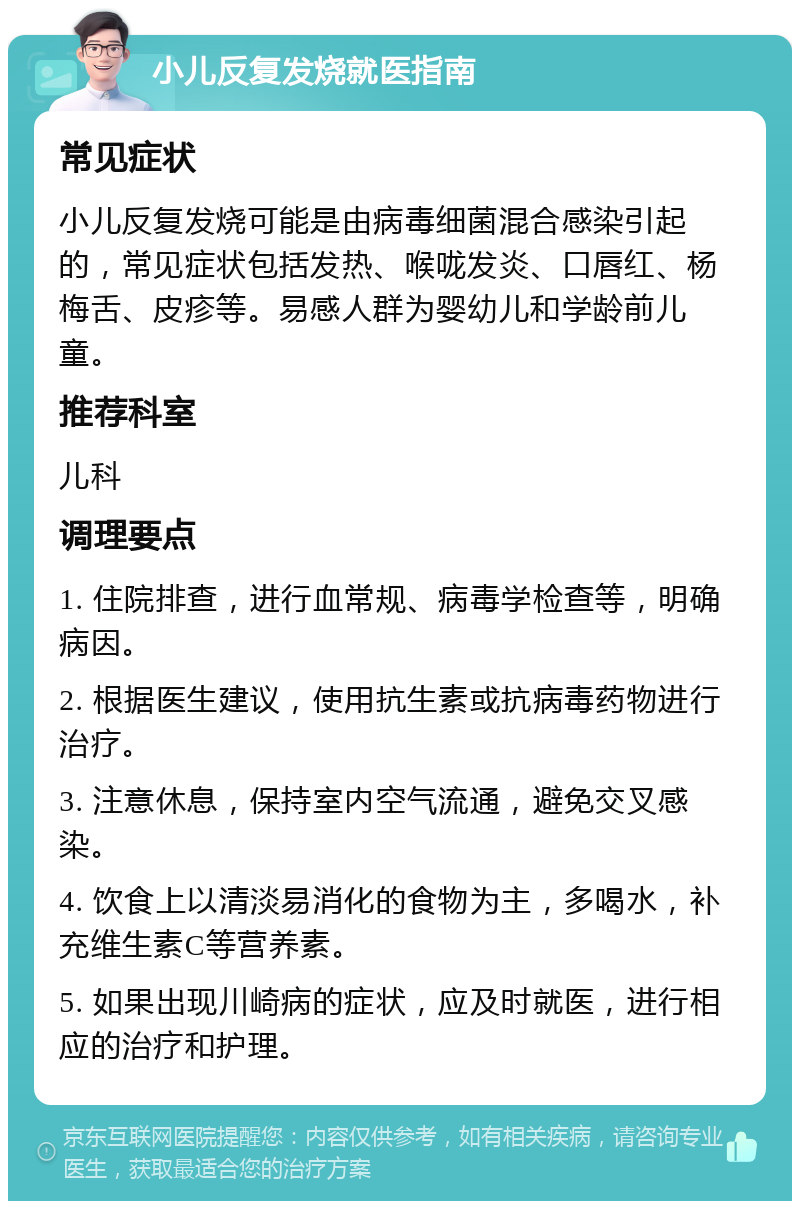 小儿反复发烧就医指南 常见症状 小儿反复发烧可能是由病毒细菌混合感染引起的，常见症状包括发热、喉咙发炎、口唇红、杨梅舌、皮疹等。易感人群为婴幼儿和学龄前儿童。 推荐科室 儿科 调理要点 1. 住院排查，进行血常规、病毒学检查等，明确病因。 2. 根据医生建议，使用抗生素或抗病毒药物进行治疗。 3. 注意休息，保持室内空气流通，避免交叉感染。 4. 饮食上以清淡易消化的食物为主，多喝水，补充维生素C等营养素。 5. 如果出现川崎病的症状，应及时就医，进行相应的治疗和护理。