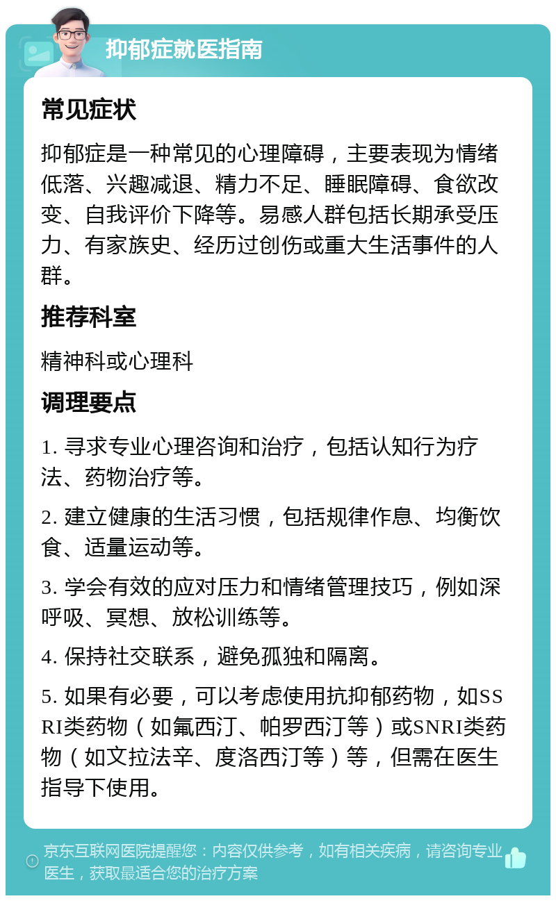 抑郁症就医指南 常见症状 抑郁症是一种常见的心理障碍，主要表现为情绪低落、兴趣减退、精力不足、睡眠障碍、食欲改变、自我评价下降等。易感人群包括长期承受压力、有家族史、经历过创伤或重大生活事件的人群。 推荐科室 精神科或心理科 调理要点 1. 寻求专业心理咨询和治疗，包括认知行为疗法、药物治疗等。 2. 建立健康的生活习惯，包括规律作息、均衡饮食、适量运动等。 3. 学会有效的应对压力和情绪管理技巧，例如深呼吸、冥想、放松训练等。 4. 保持社交联系，避免孤独和隔离。 5. 如果有必要，可以考虑使用抗抑郁药物，如SSRI类药物（如氟西汀、帕罗西汀等）或SNRI类药物（如文拉法辛、度洛西汀等）等，但需在医生指导下使用。